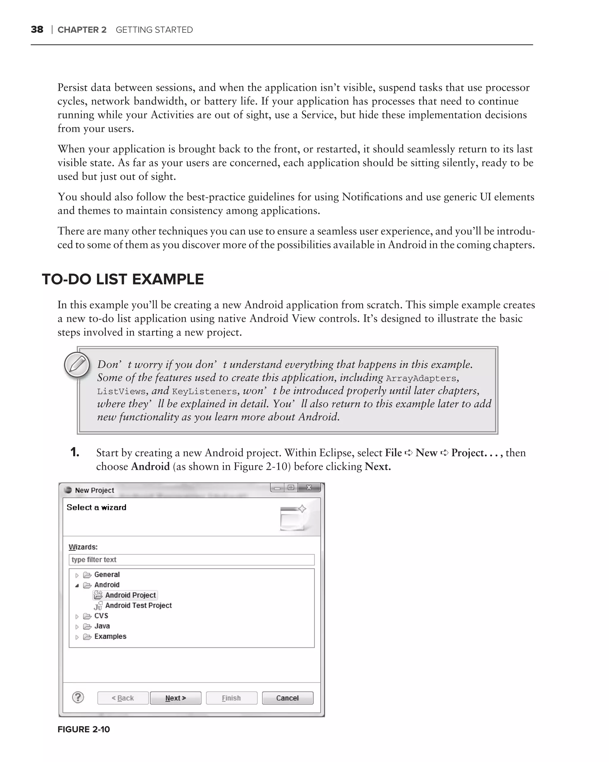 38   ❘   CHAPTER 2 GETTING STARTED




         Persist data between sessions, and when the application isn’t visible, suspend tasks that use processor
         cycles, network bandwidth, or battery life. If your application has processes that need to continue
         running while your Activities are out of sight, use a Service, but hide these implementation decisions
         from your users.
         When your application is brought back to the front, or restarted, it should seamlessly return to its last
         visible state. As far as your users are concerned, each application should be sitting silently, ready to be
         used but just out of sight.
         You should also follow the best-practice guidelines for using Notiﬁcations and use generic UI elements
         and themes to maintain consistency among applications.
         There are many other techniques you can use to ensure a seamless user experience, and you’ll be introdu-
         ced to some of them as you discover more of the possibilities available in Android in the coming chapters.


 TO-DO LIST EXAMPLE
         In this example you’ll be creating a new Android application from scratch. This simple example creates
         a new to-do list application using native Android View controls. It’s designed to illustrate the basic
         steps involved in starting a new project.

                 Don’t worry if you don’t understand everything that happens in this example.
                 Some of the features used to create this application, including ArrayAdapters,
                 ListViews, and KeyListeners, won’t be introduced properly until later chapters,
                 where they’ll be explained in detail. You’ll also return to this example later to add
                 new functionality as you learn more about Android.


           1.    Start by creating a new Android project. Within Eclipse, select File ➪ New ➪ Project. . . , then
                 choose Android (as shown in Figure 2-10) before clicking Next.




         FIGURE 2-10
 