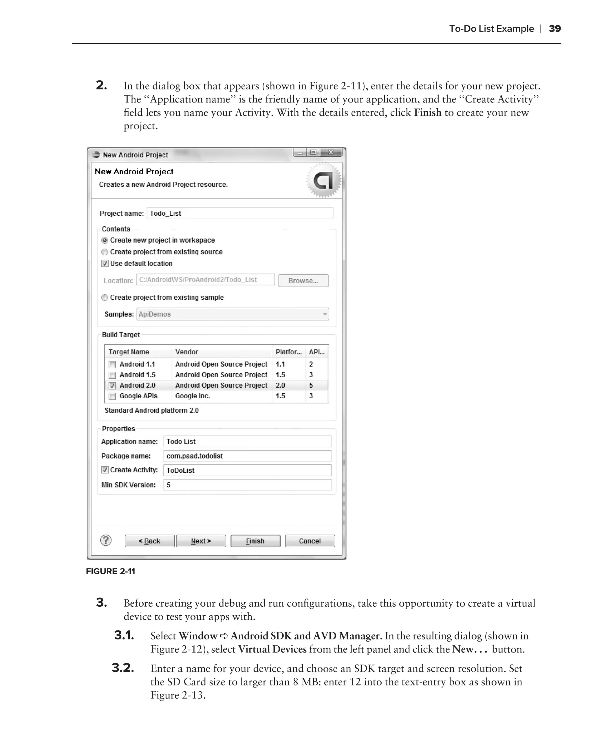 To-Do List Example    ❘ 39



  2.     In the dialog box that appears (shown in Figure 2-11), enter the details for your new project.
         The ‘‘Application name’’ is the friendly name of your application, and the ‘‘Create Activity’’
         ﬁeld lets you name your Activity. With the details entered, click Finish to create your new
         project.




FIGURE 2-11


  3.     Before creating your debug and run conﬁgurations, take this opportunity to create a virtual
         device to test your apps with.
       3.1.    Select Window ➪ Android SDK and AVD Manager. In the resulting dialog (shown in
               Figure 2-12), select Virtual Devices from the left panel and click the New. . . button.
       3.2.    Enter a name for your device, and choose an SDK target and screen resolution. Set
               the SD Card size to larger than 8 MB: enter 12 into the text-entry box as shown in
               Figure 2-13.
 