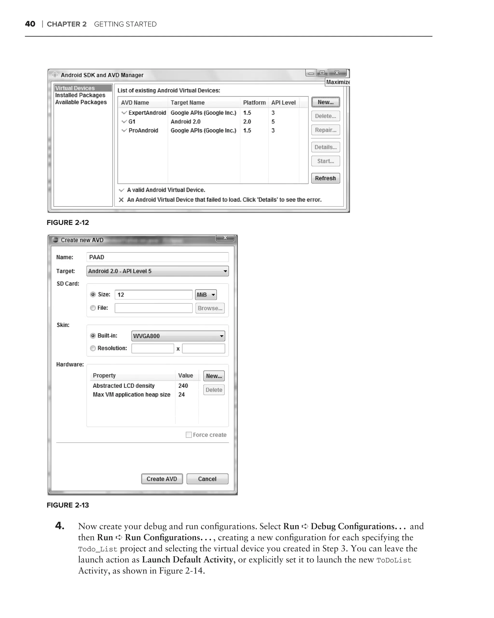 40   ❘   CHAPTER 2 GETTING STARTED




         FIGURE 2-12




         FIGURE 2-13

           4.    Now create your debug and run conﬁgurations. Select Run ➪ Debug Conﬁgurations. . . and
                 then Run ➪ Run Conﬁgurations. . . , creating a new conﬁguration for each specifying the
                 Todo_List project and selecting the virtual device you created in Step 3. You can leave the
                 launch action as Launch Default Activity, or explicitly set it to launch the new ToDoList
                 Activity, as shown in Figure 2-14.
 