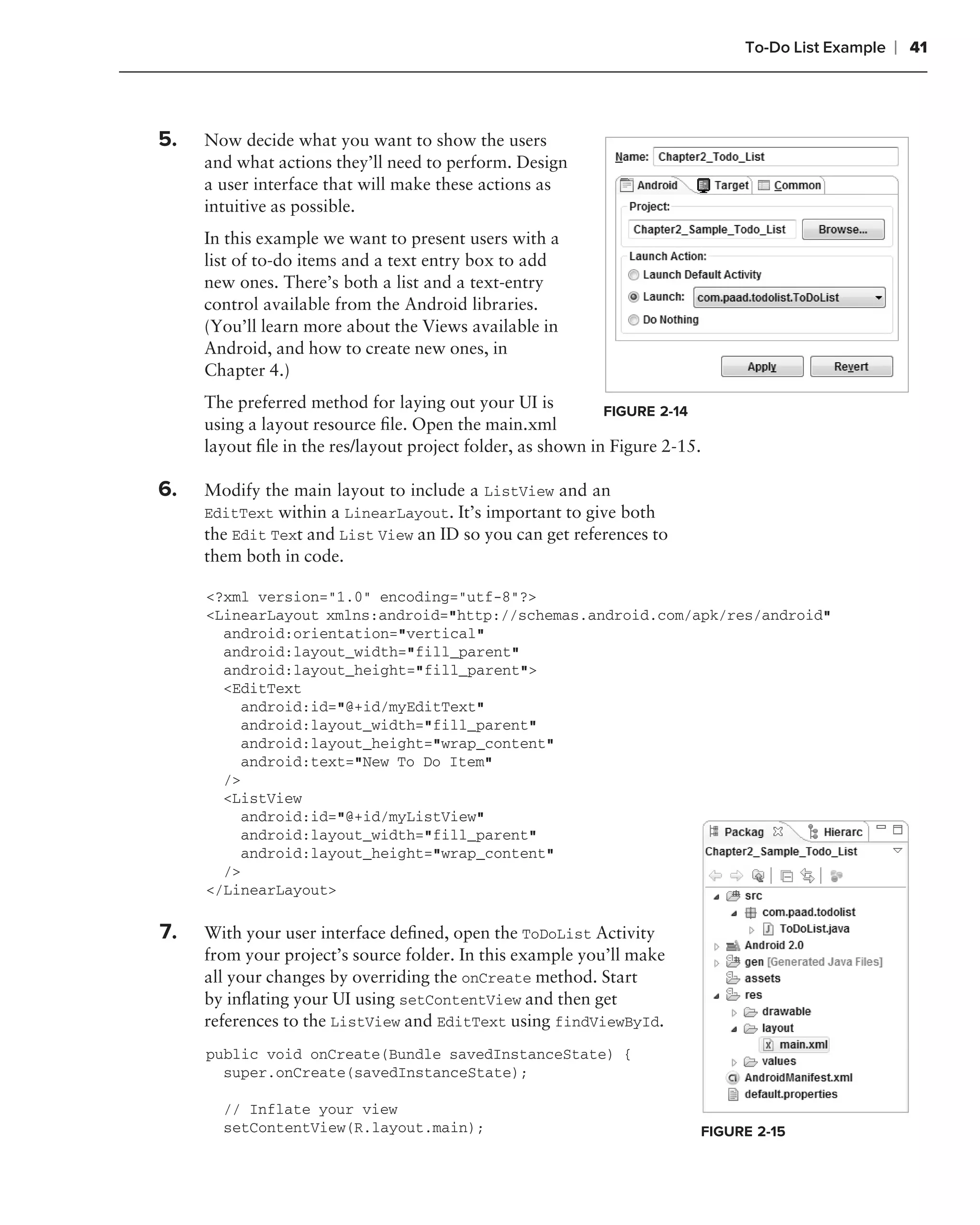 To-Do List Example   ❘ 41


.
    5.   Now decide what you want to show the users
         and what actions they’ll need to perform. Design
         a user interface that will make these actions as
         intuitive as possible.
         In this example we want to present users with a
         list of to-do items and a text entry box to add
         new ones. There’s both a list and a text-entry
         control available from the Android libraries.
         (You’ll learn more about the Views available in
         Android, and how to create new ones, in
         Chapter 4.)
         The preferred method for laying out your UI is          FIGURE 2-14
         using a layout resource ﬁle. Open the main.xml
         layout ﬁle in the res/layout project folder, as shown in Figure 2-15.
.
    6.   Modify the main layout to include a ListView and an
         EditText within a LinearLayout. It’s important to give both
         the Edit Text and List View an ID so you can get references to
         them both in code.

         <?xml version="1.0" encoding="utf-8"?>
         <LinearLayout xmlns:android="http://schemas.android.com/apk/res/android"
           android:orientation="vertical"
           android:layout_width="fill_parent"
           android:layout_height="fill_parent">
           <EditText
             android:id="@+id/myEditText"
             android:layout_width="fill_parent"
             android:layout_height="wrap_content"
             android:text="New To Do Item"
           />
           <ListView
             android:id="@+id/myListView"
             android:layout_width="fill_parent"
             android:layout_height="wrap_content"
           />
         </LinearLayout>

.
    7.   With your user interface deﬁned, open the ToDoList Activity
         from your project’s source folder. In this example you’ll make
         all your changes by overriding the onCreate method. Start
         by inﬂating your UI using setContentView and then get
         references to the ListView and EditText using findViewById.
         public void onCreate(Bundle savedInstanceState) {
           super.onCreate(savedInstanceState);

           // Inflate your view
           setContentView(R.layout.main);                                    FIGURE 2-15
 
