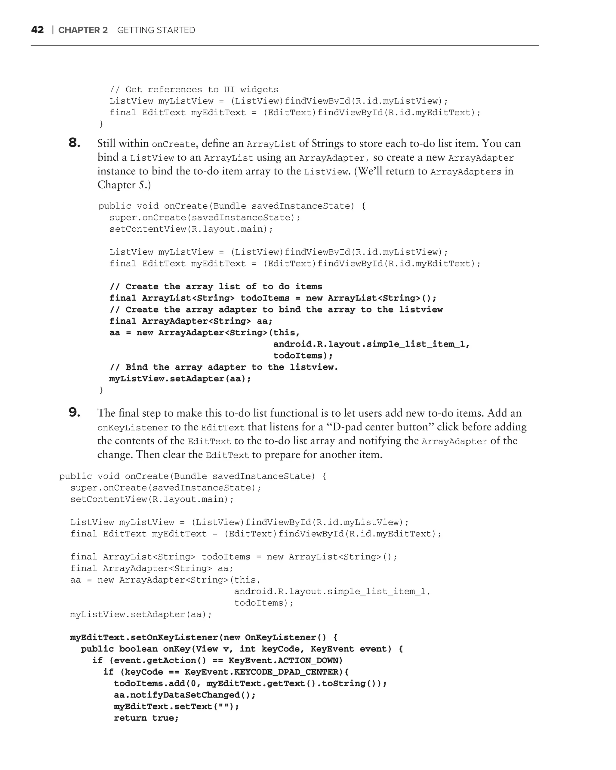 42   ❘   CHAPTER 2    GETTING STARTED




                     // Get references to UI widgets
                     ListView myListView = (ListView)findViewById(R.id.myListView);
                     final EditText myEditText = (EditText)findViewById(R.id.myEditText);
                }

          8.    Still within onCreate, deﬁne an ArrayList of Strings to store each to-do list item. You can
                bind a ListView to an ArrayList using an ArrayAdapter, so create a new ArrayAdapter
                instance to bind the to-do item array to the ListView. (We’ll return to ArrayAdapters in
                Chapter 5.)
                public void onCreate(Bundle savedInstanceState) {
                  super.onCreate(savedInstanceState);
                  setContentView(R.layout.main);

                     ListView myListView = (ListView)findViewById(R.id.myListView);
                     final EditText myEditText = (EditText)findViewById(R.id.myEditText);

                     // Create the array list of to do items
                     final ArrayList<String> todoItems = new ArrayList<String>();
                     // Create the array adapter to bind the array to the listview
                     final ArrayAdapter<String> aa;
                     aa = new ArrayAdapter<String>(this,
                                                    android.R.layout.simple_list_item_1,
                                                    todoItems);
                     // Bind the array adapter to the listview.
                     myListView.setAdapter(aa);
                }

          9.    The ﬁnal step to make this to-do list functional is to let users add new to-do items. Add an
                onKeyListener to the EditText that listens for a ‘‘D-pad center button’’ click before adding
                the contents of the EditText to the to-do list array and notifying the ArrayAdapter of the
                change. Then clear the EditText to prepare for another item.
         public void onCreate(Bundle savedInstanceState) {
           super.onCreate(savedInstanceState);
           setContentView(R.layout.main);

           ListView myListView = (ListView)findViewById(R.id.myListView);
           final EditText myEditText = (EditText)findViewById(R.id.myEditText);

           final ArrayList<String> todoItems = new ArrayList<String>();
           final ArrayAdapter<String> aa;
           aa = new ArrayAdapter<String>(this,
                                         android.R.layout.simple_list_item_1,
                                         todoItems);
           myListView.setAdapter(aa);

           myEditText.setOnKeyListener(new OnKeyListener() {
             public boolean onKey(View v, int keyCode, KeyEvent event) {
               if (event.getAction() == KeyEvent.ACTION_DOWN)
                 if (keyCode == KeyEvent.KEYCODE_DPAD_CENTER){
                   todoItems.add(0, myEditText.getText().toString());
                   aa.notifyDataSetChanged();
                   myEditText.setText("");
                   return true;
 