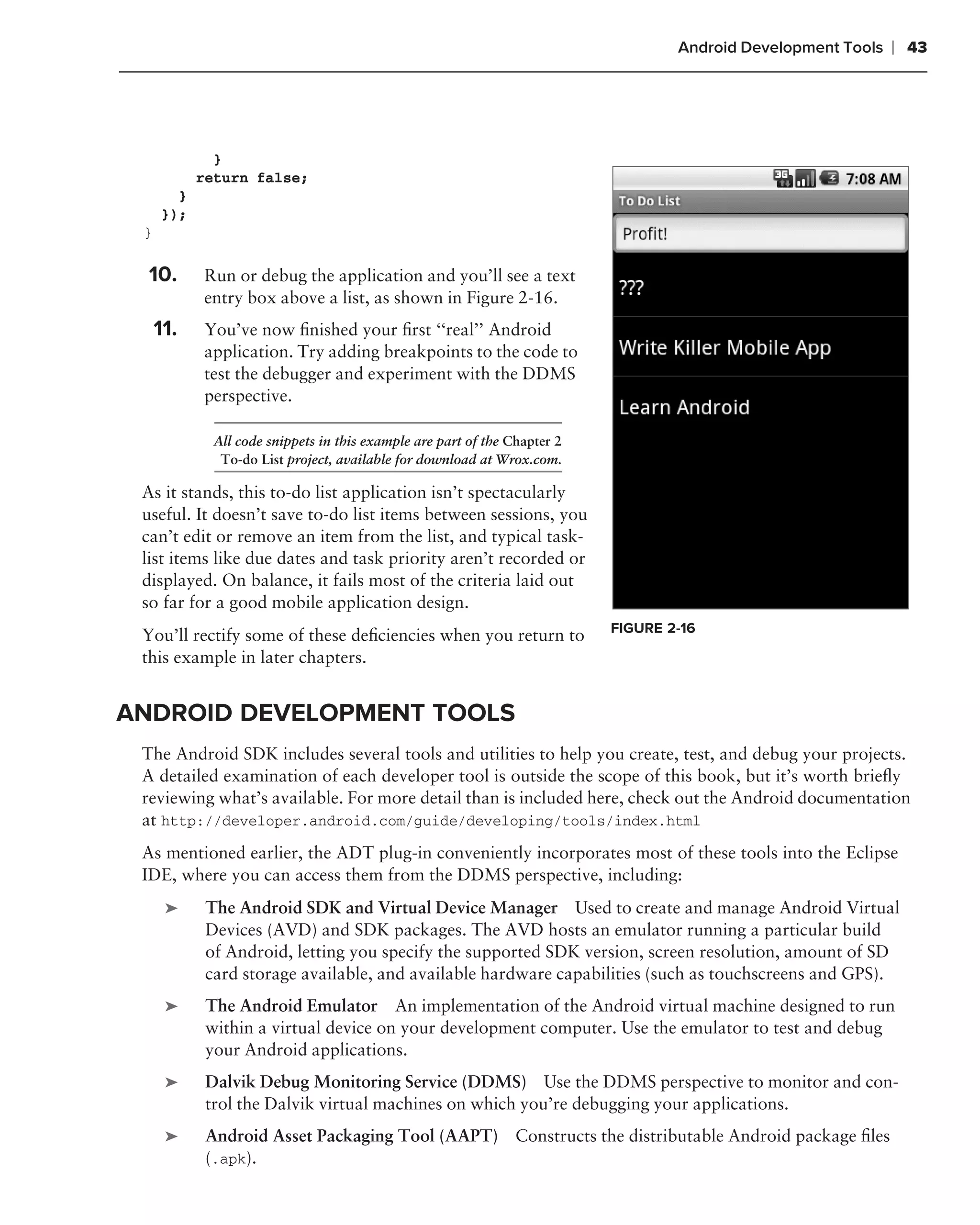 Android Development Tools   ❘ 43




              }
            return false;
        }
      });
 }

 .
     10.    Run or debug the application and you’ll see a text
            entry box above a list, as shown in Figure 2-16.
     11.    You’ve now ﬁnished your ﬁrst ‘‘real’’ Android
            application. Try adding breakpoints to the code to
            test the debugger and experiment with the DDMS
            perspective.

              All code snippets in this example are part of the Chapter 2
               To-do List project, available for download at Wrox.com.

 As it stands, this to-do list application isn’t spectacularly
 useful. It doesn’t save to-do list items between sessions, you
 can’t edit or remove an item from the list, and typical task-
 list items like due dates and task priority aren’t recorded or
 displayed. On balance, it fails most of the criteria laid out
 so far for a good mobile application design.
                                                                            FIGURE 2-16
 You’ll rectify some of these deﬁciencies when you return to
 this example in later chapters.


ANDROID DEVELOPMENT TOOLS
 The Android SDK includes several tools and utilities to help you create, test, and debug your projects.
 A detailed examination of each developer tool is outside the scope of this book, but it’s worth brieﬂy
 reviewing what’s available. For more detail than is included here, check out the Android documentation
 at http://developer.android.com/guide/developing/tools/index.html
 As mentioned earlier, the ADT plug-in conveniently incorporates most of these tools into the Eclipse
 IDE, where you can access them from the DDMS perspective, including:
      ➤      The Android SDK and Virtual Device Manager Used to create and manage Android Virtual
             Devices (AVD) and SDK packages. The AVD hosts an emulator running a particular build
             of Android, letting you specify the supported SDK version, screen resolution, amount of SD
             card storage available, and available hardware capabilities (such as touchscreens and GPS).
      ➤      The Android Emulator An implementation of the Android virtual machine designed to run
             within a virtual device on your development computer. Use the emulator to test and debug
             your Android applications.
      ➤      Dalvik Debug Monitoring Service (DDMS) Use the DDMS perspective to monitor and con-
             trol the Dalvik virtual machines on which you’re debugging your applications.
      ➤      Android Asset Packaging Tool (AAPT) Constructs the distributable Android package ﬁles
             (.apk).
 