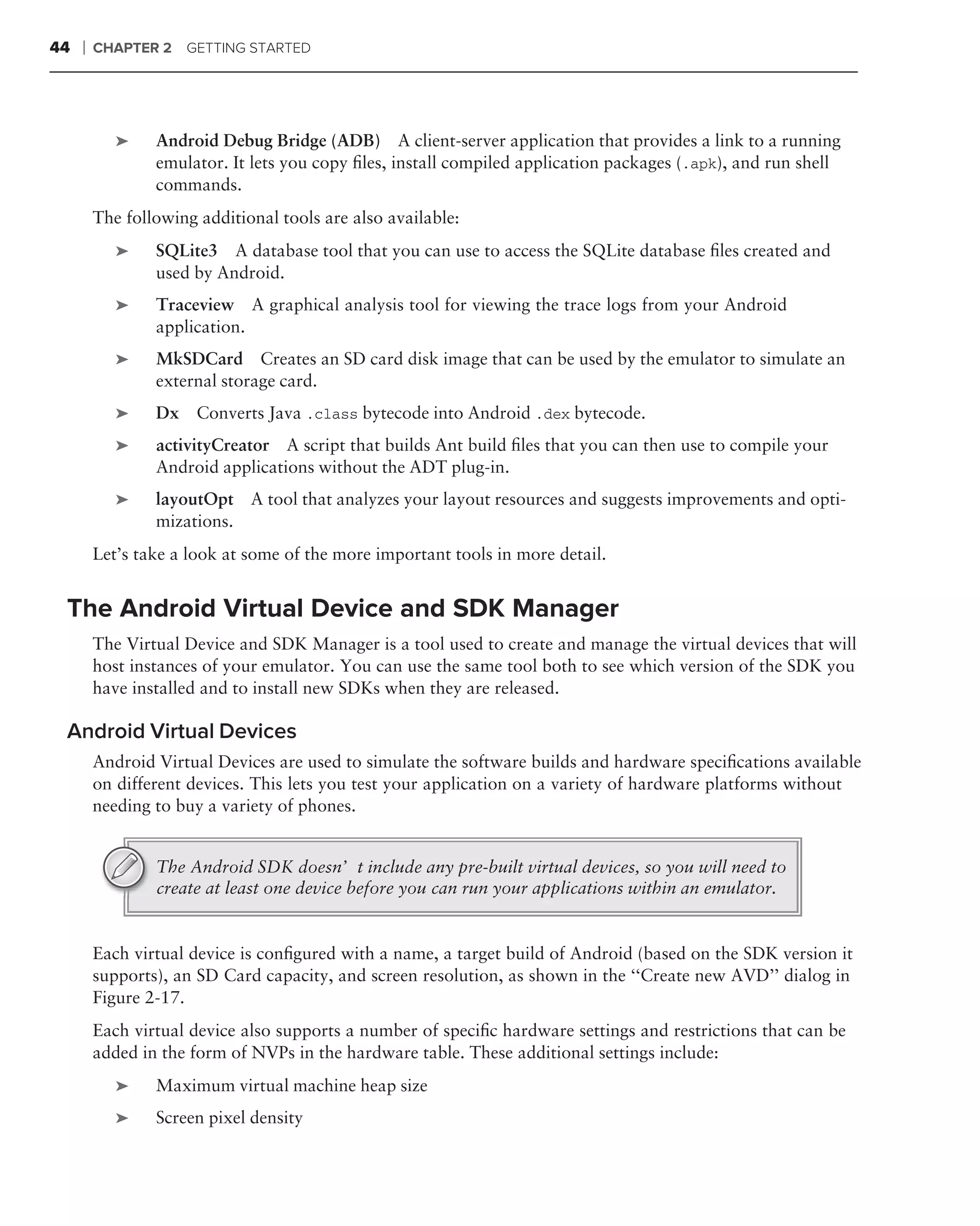 44   ❘   CHAPTER 2   GETTING STARTED




            ➤    Android Debug Bridge (ADB) A client-server application that provides a link to a running
                 emulator. It lets you copy ﬁles, install compiled application packages (.apk), and run shell
                 commands.
         The following additional tools are also available:
            ➤    SQLite3 A database tool that you can use to access the SQLite database ﬁles created and
                 used by Android.
            ➤    Traceview A graphical analysis tool for viewing the trace logs from your Android
                 application.
            ➤    MkSDCard Creates an SD card disk image that can be used by the emulator to simulate an
                 external storage card.
            ➤    Dx Converts Java .class bytecode into Android .dex bytecode.
            ➤    activityCreator A script that builds Ant build ﬁles that you can then use to compile your
                 Android applications without the ADT plug-in.
            ➤    layoutOpt A tool that analyzes your layout resources and suggests improvements and opti-
                 mizations.
         Let’s take a look at some of the more important tools in more detail.


 The Android Virtual Device and SDK Manager
         The Virtual Device and SDK Manager is a tool used to create and manage the virtual devices that will
         host instances of your emulator. You can use the same tool both to see which version of the SDK you
         have installed and to install new SDKs when they are released.

 Android Virtual Devices
         Android Virtual Devices are used to simulate the software builds and hardware speciﬁcations available
         on different devices. This lets you test your application on a variety of hardware platforms without
         needing to buy a variety of phones.


                 The Android SDK doesn’t include any pre-built virtual devices, so you will need to
                 create at least one device before you can run your applications within an emulator.


         Each virtual device is conﬁgured with a name, a target build of Android (based on the SDK version it
         supports), an SD Card capacity, and screen resolution, as shown in the ‘‘Create new AVD’’ dialog in
         Figure 2-17.
         Each virtual device also supports a number of speciﬁc hardware settings and restrictions that can be
         added in the form of NVPs in the hardware table. These additional settings include:
            ➤    Maximum virtual machine heap size
            ➤    Screen pixel density
 
