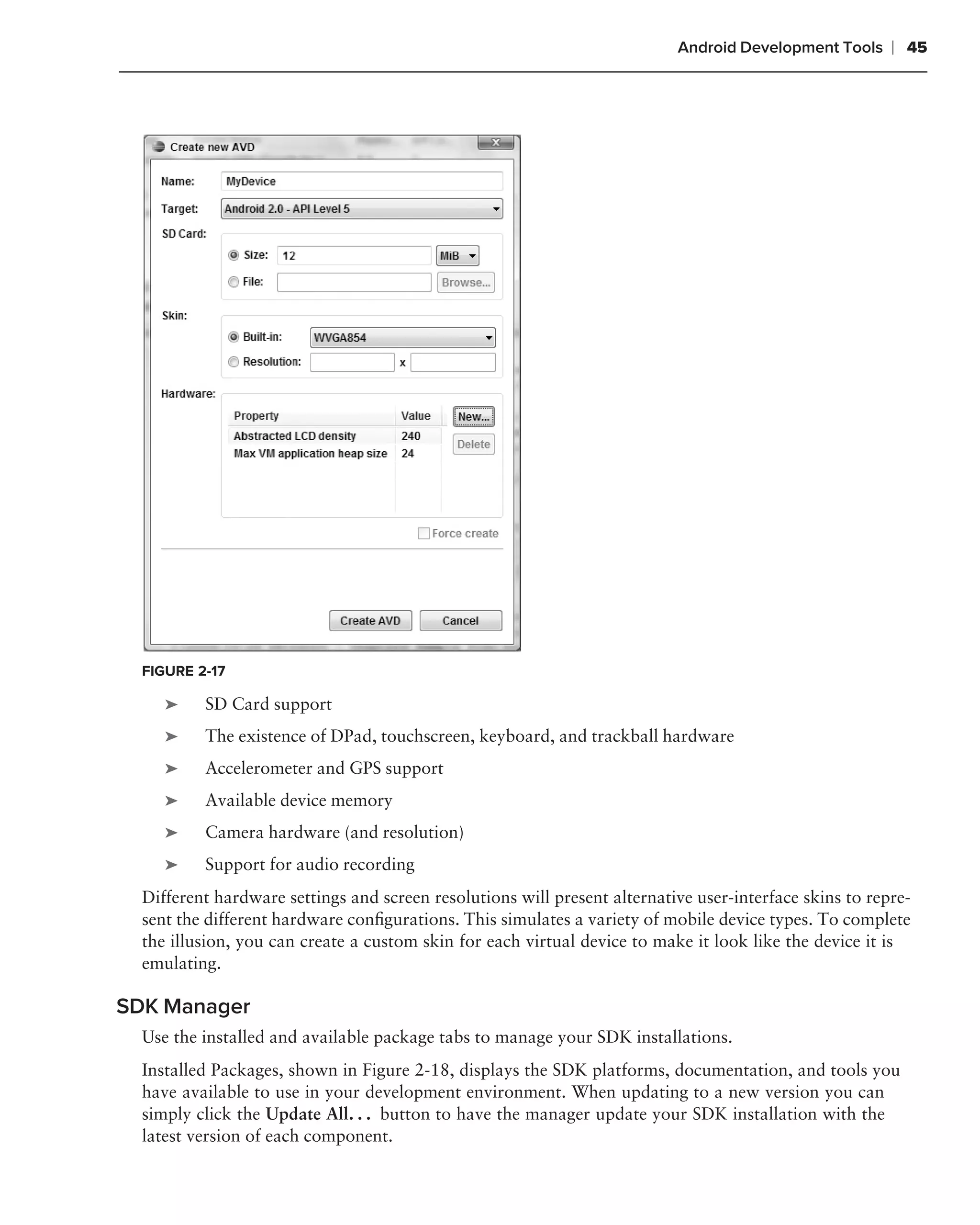 Android Development Tools     ❘ 45




  FIGURE 2-17

     ➤    SD Card support
     ➤    The existence of DPad, touchscreen, keyboard, and trackball hardware
     ➤    Accelerometer and GPS support
     ➤    Available device memory
     ➤    Camera hardware (and resolution)
     ➤    Support for audio recording
  Different hardware settings and screen resolutions will present alternative user-interface skins to repre-
  sent the different hardware conﬁgurations. This simulates a variety of mobile device types. To complete
  the illusion, you can create a custom skin for each virtual device to make it look like the device it is
  emulating.

SDK Manager
  Use the installed and available package tabs to manage your SDK installations.
  Installed Packages, shown in Figure 2-18, displays the SDK platforms, documentation, and tools you
  have available to use in your development environment. When updating to a new version you can
  simply click the Update All. . . button to have the manager update your SDK installation with the
  latest version of each component.
 