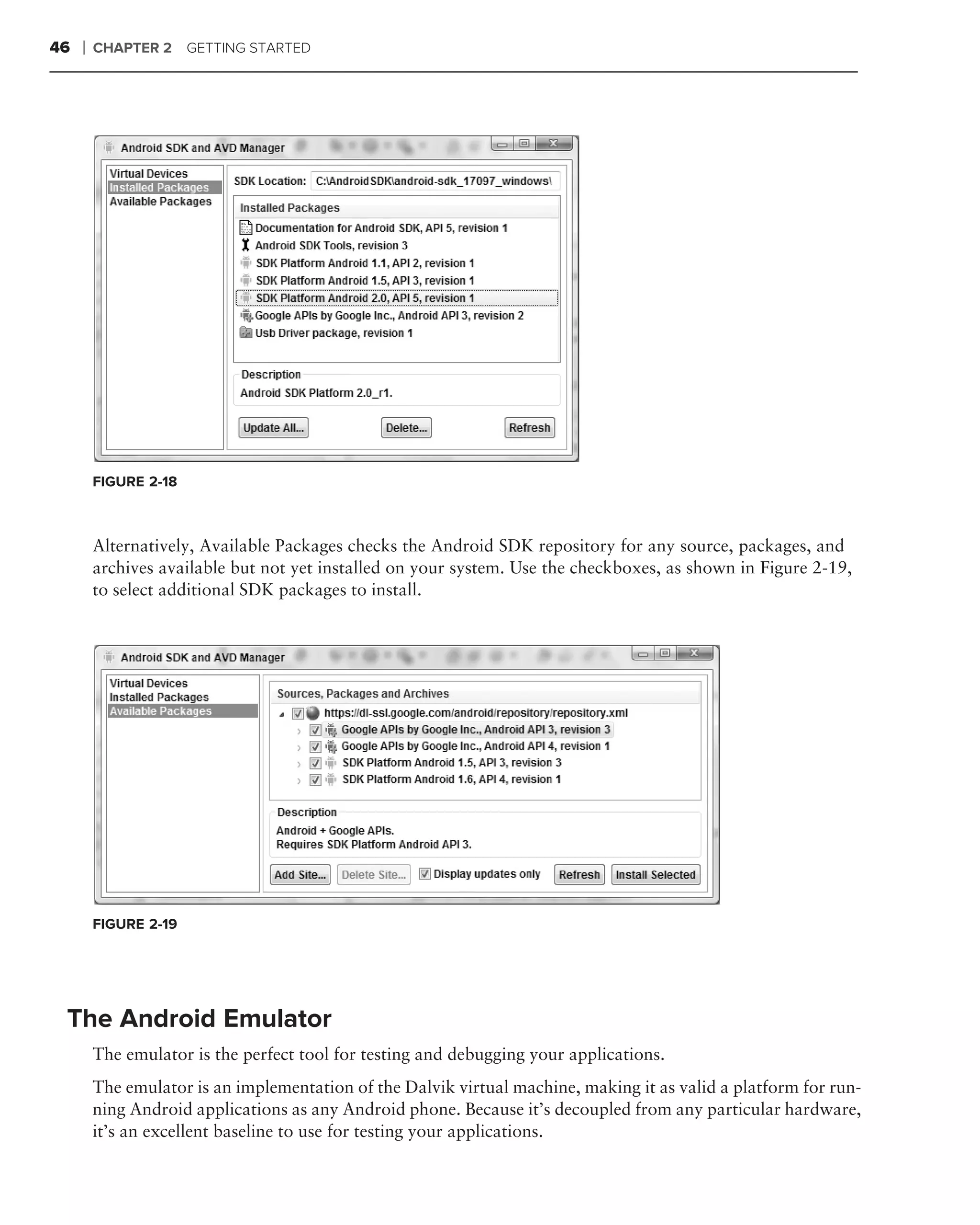 46   ❘   CHAPTER 2 GETTING STARTED




         FIGURE 2-18



         Alternatively, Available Packages checks the Android SDK repository for any source, packages, and
         archives available but not yet installed on your system. Use the checkboxes, as shown in Figure 2-19,
         to select additional SDK packages to install.




         FIGURE 2-19




 The Android Emulator
         The emulator is the perfect tool for testing and debugging your applications.
         The emulator is an implementation of the Dalvik virtual machine, making it as valid a platform for run-
         ning Android applications as any Android phone. Because it’s decoupled from any particular hardware,
         it’s an excellent baseline to use for testing your applications.
 