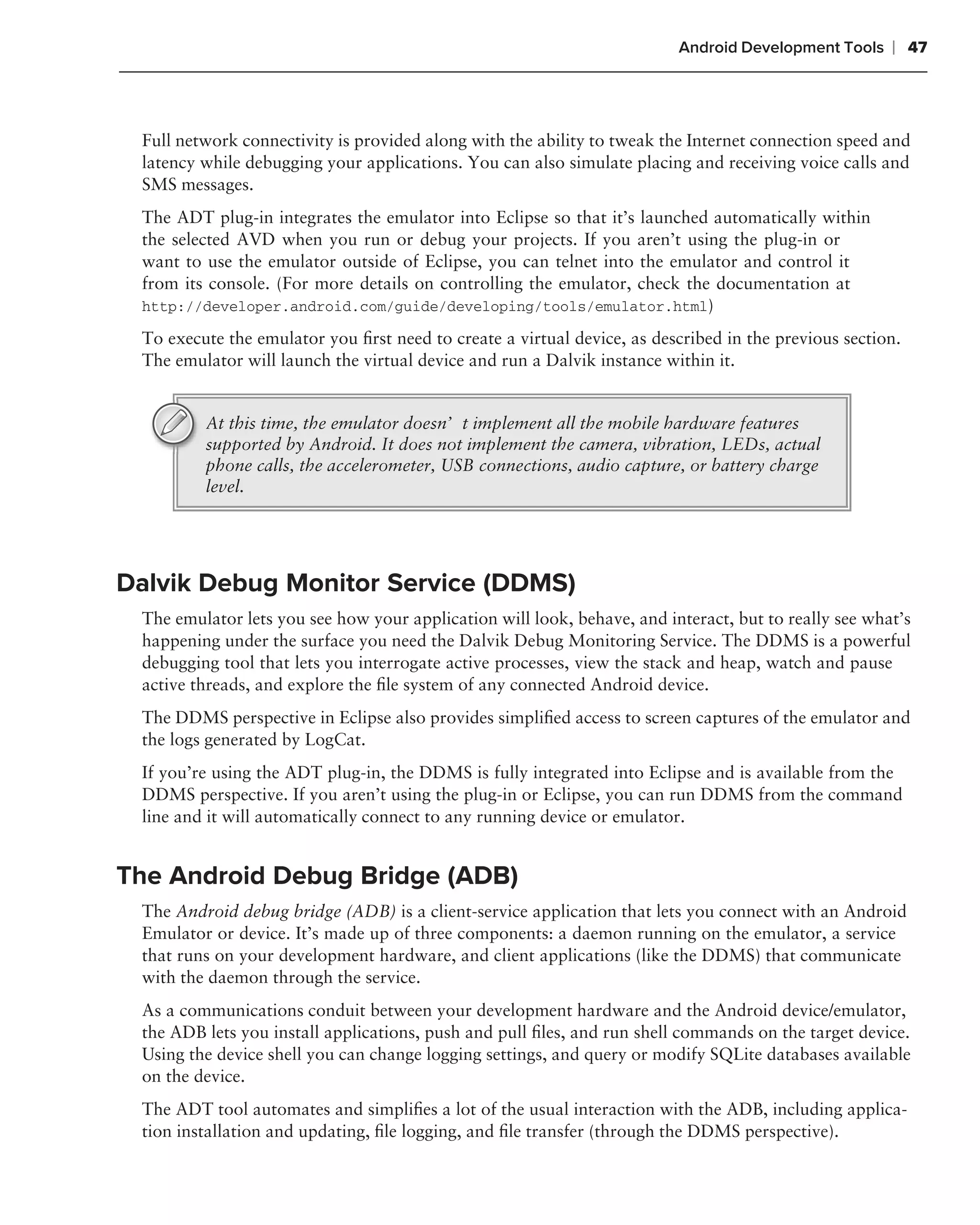 Android Development Tools    ❘ 47



 Full network connectivity is provided along with the ability to tweak the Internet connection speed and
 latency while debugging your applications. You can also simulate placing and receiving voice calls and
 SMS messages.
 The ADT plug-in integrates the emulator into Eclipse so that it’s launched automatically within
 the selected AVD when you run or debug your projects. If you aren’t using the plug-in or
 want to use the emulator outside of Eclipse, you can telnet into the emulator and control it
 from its console. (For more details on controlling the emulator, check the documentation at
 http://developer.android.com/guide/developing/tools/emulator.html)

 To execute the emulator you ﬁrst need to create a virtual device, as described in the previous section.
 The emulator will launch the virtual device and run a Dalvik instance within it.


         At this time, the emulator doesn’t implement all the mobile hardware features
         supported by Android. It does not implement the camera, vibration, LEDs, actual
         phone calls, the accelerometer, USB connections, audio capture, or battery charge
         level.




Dalvik Debug Monitor Service (DDMS)
 The emulator lets you see how your application will look, behave, and interact, but to really see what’s
 happening under the surface you need the Dalvik Debug Monitoring Service. The DDMS is a powerful
 debugging tool that lets you interrogate active processes, view the stack and heap, watch and pause
 active threads, and explore the ﬁle system of any connected Android device.
 The DDMS perspective in Eclipse also provides simpliﬁed access to screen captures of the emulator and
 the logs generated by LogCat.
 If you’re using the ADT plug-in, the DDMS is fully integrated into Eclipse and is available from the
 DDMS perspective. If you aren’t using the plug-in or Eclipse, you can run DDMS from the command
 line and it will automatically connect to any running device or emulator.


The Android Debug Bridge (ADB)
 The Android debug bridge (ADB) is a client-service application that lets you connect with an Android
 Emulator or device. It’s made up of three components: a daemon running on the emulator, a service
 that runs on your development hardware, and client applications (like the DDMS) that communicate
 with the daemon through the service.
 As a communications conduit between your development hardware and the Android device/emulator,
 the ADB lets you install applications, push and pull ﬁles, and run shell commands on the target device.
 Using the device shell you can change logging settings, and query or modify SQLite databases available
 on the device.
 The ADT tool automates and simpliﬁes a lot of the usual interaction with the ADB, including applica-
 tion installation and updating, ﬁle logging, and ﬁle transfer (through the DDMS perspective).
 