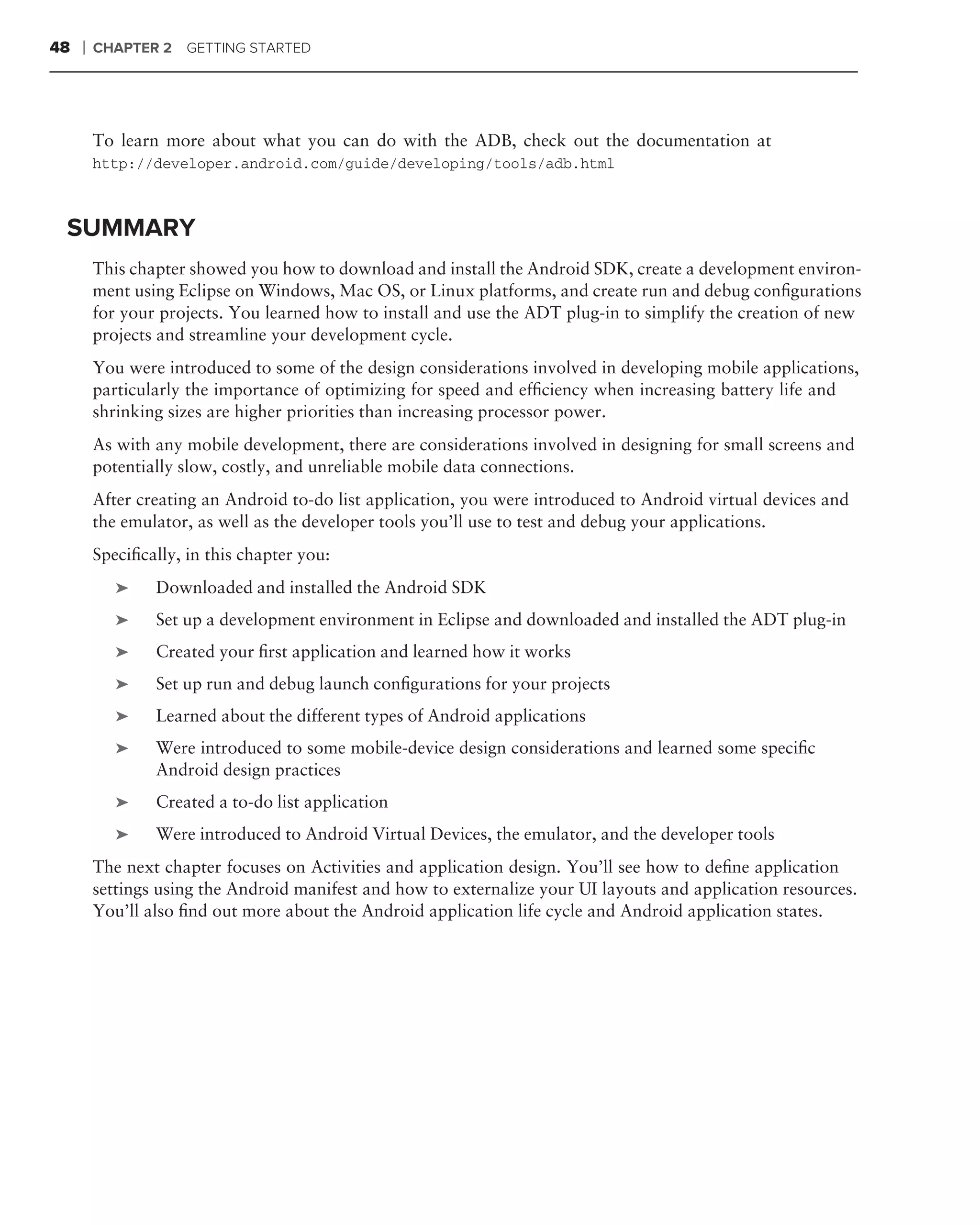 48   ❘   CHAPTER 2 GETTING STARTED




         To learn more about what you can do with the ADB, check out the documentation at
         http://developer.android.com/guide/developing/tools/adb.html



 SUMMARY
         This chapter showed you how to download and install the Android SDK, create a development environ-
         ment using Eclipse on Windows, Mac OS, or Linux platforms, and create run and debug conﬁgurations
         for your projects. You learned how to install and use the ADT plug-in to simplify the creation of new
         projects and streamline your development cycle.
         You were introduced to some of the design considerations involved in developing mobile applications,
         particularly the importance of optimizing for speed and efﬁciency when increasing battery life and
         shrinking sizes are higher priorities than increasing processor power.
         As with any mobile development, there are considerations involved in designing for small screens and
         potentially slow, costly, and unreliable mobile data connections.
         After creating an Android to-do list application, you were introduced to Android virtual devices and
         the emulator, as well as the developer tools you’ll use to test and debug your applications.
         Speciﬁcally, in this chapter you:
            ➤    Downloaded and installed the Android SDK
            ➤    Set up a development environment in Eclipse and downloaded and installed the ADT plug-in
            ➤    Created your ﬁrst application and learned how it works
            ➤    Set up run and debug launch conﬁgurations for your projects
            ➤    Learned about the different types of Android applications
            ➤    Were introduced to some mobile-device design considerations and learned some speciﬁc
                 Android design practices
            ➤    Created a to-do list application
            ➤    Were introduced to Android Virtual Devices, the emulator, and the developer tools
         The next chapter focuses on Activities and application design. You’ll see how to deﬁne application
         settings using the Android manifest and how to externalize your UI layouts and application resources.
         You’ll also ﬁnd out more about the Android application life cycle and Android application states.
 