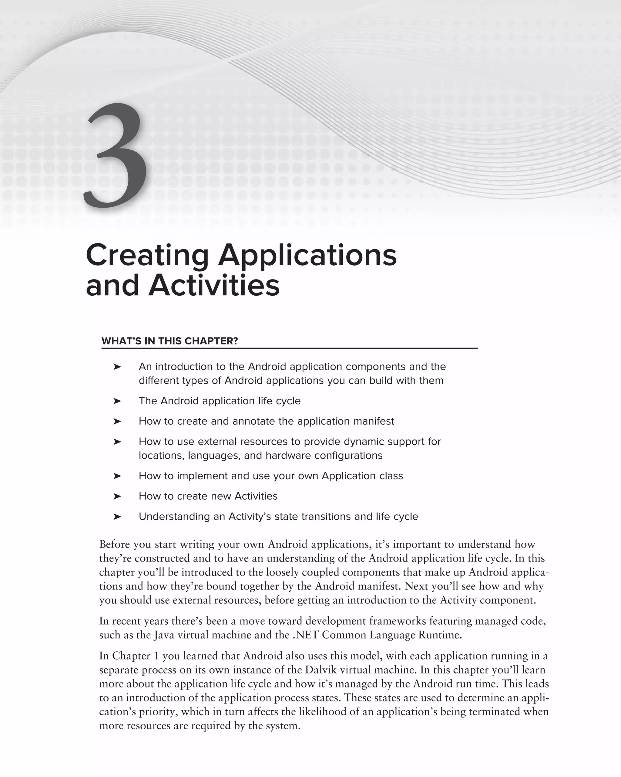 3
Creating Applications
and Activities
 WHAT’S IN THIS CHAPTER?

   ➤    An introduction to the Android application components and the
        different types of Android applications you can build with them
   ➤    The Android application life cycle
   ➤    How to create and annotate the application manifest
   ➤    How to use external resources to provide dynamic support for
        locations, languages, and hardware conﬁgurations
   ➤    How to implement and use your own Application class
   ➤    How to create new Activities
   ➤    Understanding an Activity’s state transitions and life cycle

Before you start writing your own Android applications, it’s important to understand how
they’re constructed and to have an understanding of the Android application life cycle. In this
chapter you’ll be introduced to the loosely coupled components that make up Android applica-
tions and how they’re bound together by the Android manifest. Next you’ll see how and why
you should use external resources, before getting an introduction to the Activity component.
In recent years there’s been a move toward development frameworks featuring managed code,
such as the Java virtual machine and the .NET Common Language Runtime.
In Chapter 1 you learned that Android also uses this model, with each application running in a
separate process on its own instance of the Dalvik virtual machine. In this chapter you’ll learn
more about the application life cycle and how it’s managed by the Android run time. This leads
to an introduction of the application process states. These states are used to determine an appli-
cation’s priority, which in turn affects the likelihood of an application’s being terminated when
more resources are required by the system.
 
