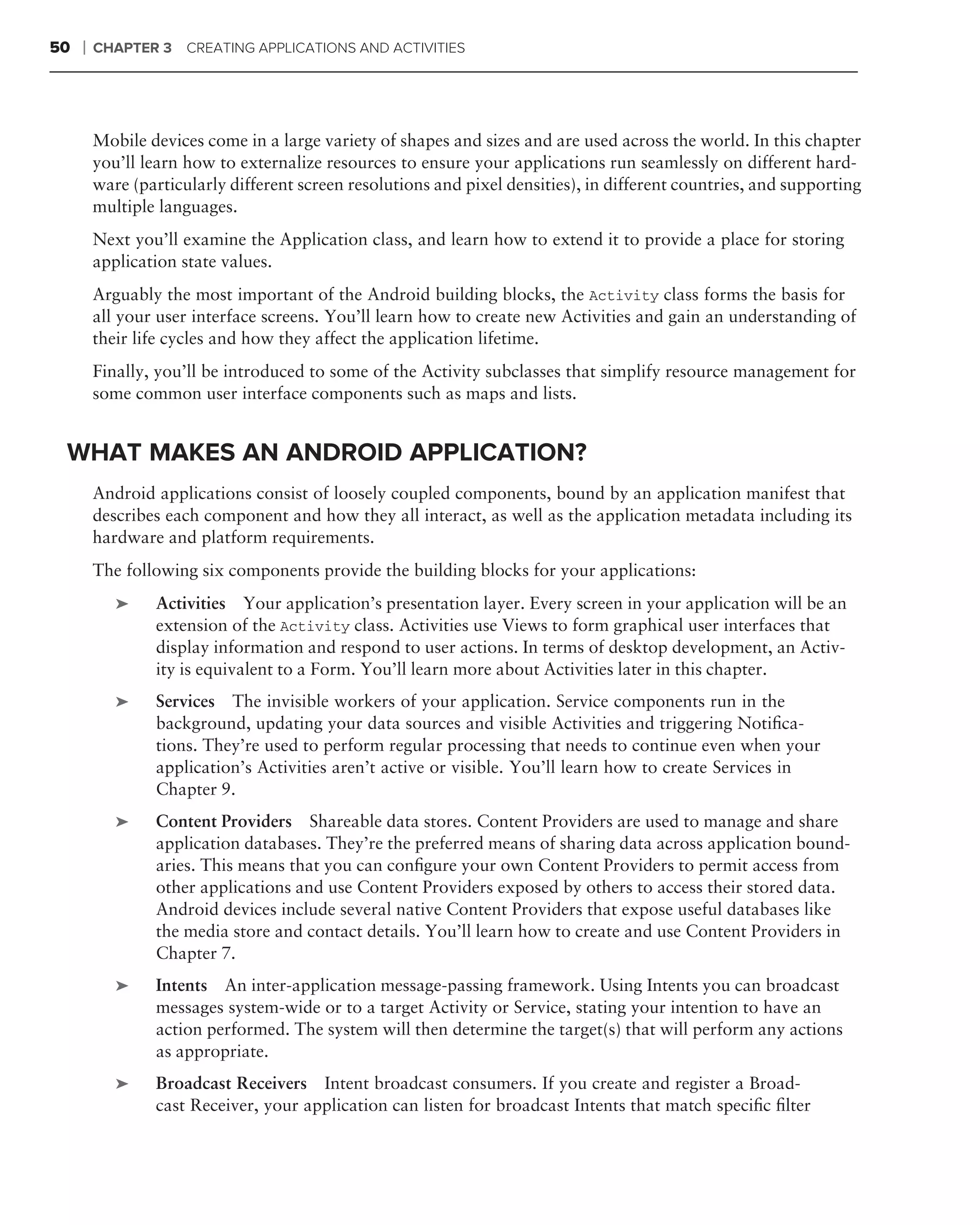 50   ❘   CHAPTER 3    CREATING APPLICATIONS AND ACTIVITIES




         Mobile devices come in a large variety of shapes and sizes and are used across the world. In this chapter
         you’ll learn how to externalize resources to ensure your applications run seamlessly on different hard-
         ware (particularly different screen resolutions and pixel densities), in different countries, and supporting
         multiple languages.
         Next you’ll examine the Application class, and learn how to extend it to provide a place for storing
         application state values.
         Arguably the most important of the Android building blocks, the Activity class forms the basis for
         all your user interface screens. You’ll learn how to create new Activities and gain an understanding of
         their life cycles and how they affect the application lifetime.
         Finally, you’ll be introduced to some of the Activity subclasses that simplify resource management for
         some common user interface components such as maps and lists.


 WHAT MAKES AN ANDROID APPLICATION?
         Android applications consist of loosely coupled components, bound by an application manifest that
         describes each component and how they all interact, as well as the application metadata including its
         hardware and platform requirements.
         The following six components provide the building blocks for your applications:
            ➤    Activities Your application’s presentation layer. Every screen in your application will be an
                 extension of the Activity class. Activities use Views to form graphical user interfaces that
                 display information and respond to user actions. In terms of desktop development, an Activ-
                 ity is equivalent to a Form. You’ll learn more about Activities later in this chapter.
            ➤    Services The invisible workers of your application. Service components run in the
                 background, updating your data sources and visible Activities and triggering Notiﬁca-
                 tions. They’re used to perform regular processing that needs to continue even when your
                 application’s Activities aren’t active or visible. You’ll learn how to create Services in
                 Chapter 9.
            ➤    Content Providers Shareable data stores. Content Providers are used to manage and share
                 application databases. They’re the preferred means of sharing data across application bound-
                 aries. This means that you can conﬁgure your own Content Providers to permit access from
                 other applications and use Content Providers exposed by others to access their stored data.
                 Android devices include several native Content Providers that expose useful databases like
                 the media store and contact details. You’ll learn how to create and use Content Providers in
                 Chapter 7.
            ➤    Intents An inter-application message-passing framework. Using Intents you can broadcast
                 messages system-wide or to a target Activity or Service, stating your intention to have an
                 action performed. The system will then determine the target(s) that will perform any actions
                 as appropriate.
            ➤    Broadcast Receivers Intent broadcast consumers. If you create and register a Broad-
                 cast Receiver, your application can listen for broadcast Intents that match speciﬁc ﬁlter
 