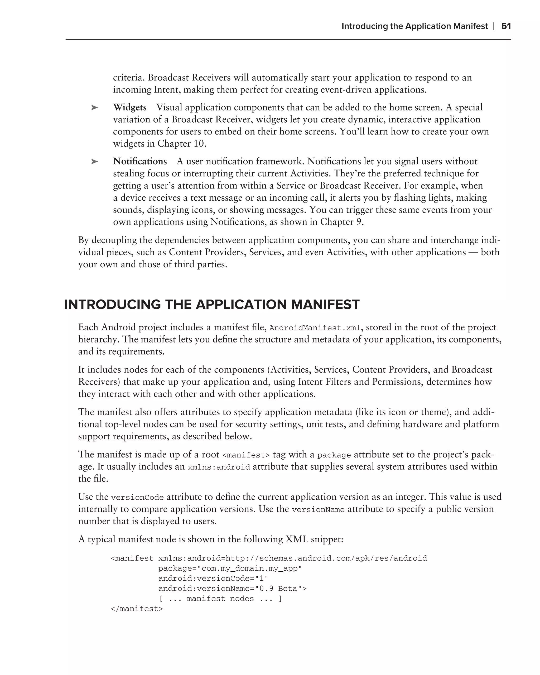Introducing the Application Manifest    ❘ 51



         criteria. Broadcast Receivers will automatically start your application to respond to an
         incoming Intent, making them perfect for creating event-driven applications.
    ➤    Widgets Visual application components that can be added to the home screen. A special
         variation of a Broadcast Receiver, widgets let you create dynamic, interactive application
         components for users to embed on their home screens. You’ll learn how to create your own
         widgets in Chapter 10.
    ➤    Notiﬁcations A user notiﬁcation framework. Notiﬁcations let you signal users without
         stealing focus or interrupting their current Activities. They’re the preferred technique for
         getting a user’s attention from within a Service or Broadcast Receiver. For example, when
         a device receives a text message or an incoming call, it alerts you by ﬂashing lights, making
         sounds, displaying icons, or showing messages. You can trigger these same events from your
         own applications using Notiﬁcations, as shown in Chapter 9.
 By decoupling the dependencies between application components, you can share and interchange indi-
 vidual pieces, such as Content Providers, Services, and even Activities, with other applications — both
 your own and those of third parties.



INTRODUCING THE APPLICATION MANIFEST
 Each Android project includes a manifest ﬁle, AndroidManifest.xml, stored in the root of the project
 hierarchy. The manifest lets you deﬁne the structure and metadata of your application, its components,
 and its requirements.
 It includes nodes for each of the components (Activities, Services, Content Providers, and Broadcast
 Receivers) that make up your application and, using Intent Filters and Permissions, determines how
 they interact with each other and with other applications.
 The manifest also offers attributes to specify application metadata (like its icon or theme), and addi-
 tional top-level nodes can be used for security settings, unit tests, and deﬁning hardware and platform
 support requirements, as described below.
 The manifest is made up of a root <manifest> tag with a package attribute set to the project’s pack-
 age. It usually includes an xmlns:android attribute that supplies several system attributes used within
 the ﬁle.
 Use the versionCode attribute to deﬁne the current application version as an integer. This value is used
 internally to compare application versions. Use the versionName attribute to specify a public version
 number that is displayed to users.
 A typical manifest node is shown in the following XML snippet:
        <manifest xmlns:android=http://schemas.android.com/apk/res/android
                  package="com.my_domain.my_app"
                  android:versionCode="1"
                  android:versionName="0.9 Beta">
                  [ ... manifest nodes ... ]
        </manifest>
 