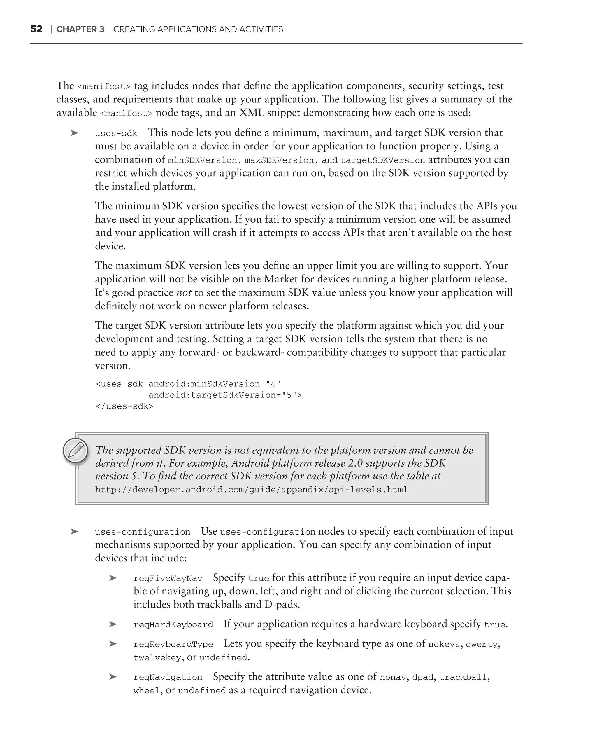 52   ❘   CHAPTER 3   CREATING APPLICATIONS AND ACTIVITIES




         The <manifest> tag includes nodes that deﬁne the application components, security settings, test
         classes, and requirements that make up your application. The following list gives a summary of the
         available <manifest> node tags, and an XML snippet demonstrating how each one is used:
            ➤    uses-sdk     This node lets you deﬁne a minimum, maximum, and target SDK version that
                 must be available on a device in order for your application to function properly. Using a
                 combination of minSDKVersion, maxSDKVersion, and targetSDKVersion attributes you can
                 restrict which devices your application can run on, based on the SDK version supported by
                 the installed platform.
                 The minimum SDK version speciﬁes the lowest version of the SDK that includes the APIs you
                 have used in your application. If you fail to specify a minimum version one will be assumed
                 and your application will crash if it attempts to access APIs that aren’t available on the host
                 device.
                 The maximum SDK version lets you deﬁne an upper limit you are willing to support. Your
                 application will not be visible on the Market for devices running a higher platform release.
                 It’s good practice not to set the maximum SDK value unless you know your application will
                 deﬁnitely not work on newer platform releases.
                 The target SDK version attribute lets you specify the platform against which you did your
                 development and testing. Setting a target SDK version tells the system that there is no
                 need to apply any forward- or backward- compatibility changes to support that particular
                 version.
                 <uses-sdk android:minSdkVersion="4"
                           android:targetSdkVersion="5">
                 </uses-sdk>



                 The supported SDK version is not equivalent to the platform version and cannot be
                 derived from it. For example, Android platform release 2.0 supports the SDK
                 version 5. To ﬁnd the correct SDK version for each platform use the table at
                 http://developer.android.com/guide/appendix/api-levels.html



            ➤    uses-configuration Use uses-configuration nodes to specify each combination of input
                 mechanisms supported by your application. You can specify any combination of input
                 devices that include:
                     ➤   reqFiveWayNav Specify true for this attribute if you require an input device capa-
                         ble of navigating up, down, left, and right and of clicking the current selection. This
                         includes both trackballs and D-pads.
                     ➤   reqHardKeyboard     If your application requires a hardware keyboard specify true.
                     ➤   reqKeyboardType Lets you specify the keyboard type as one of nokeys, qwerty,
                         twelvekey, or undefined.

                     ➤   reqNavigation Specify the attribute value as one of nonav, dpad, trackball,
                         wheel, or undefined as a required navigation device.
 