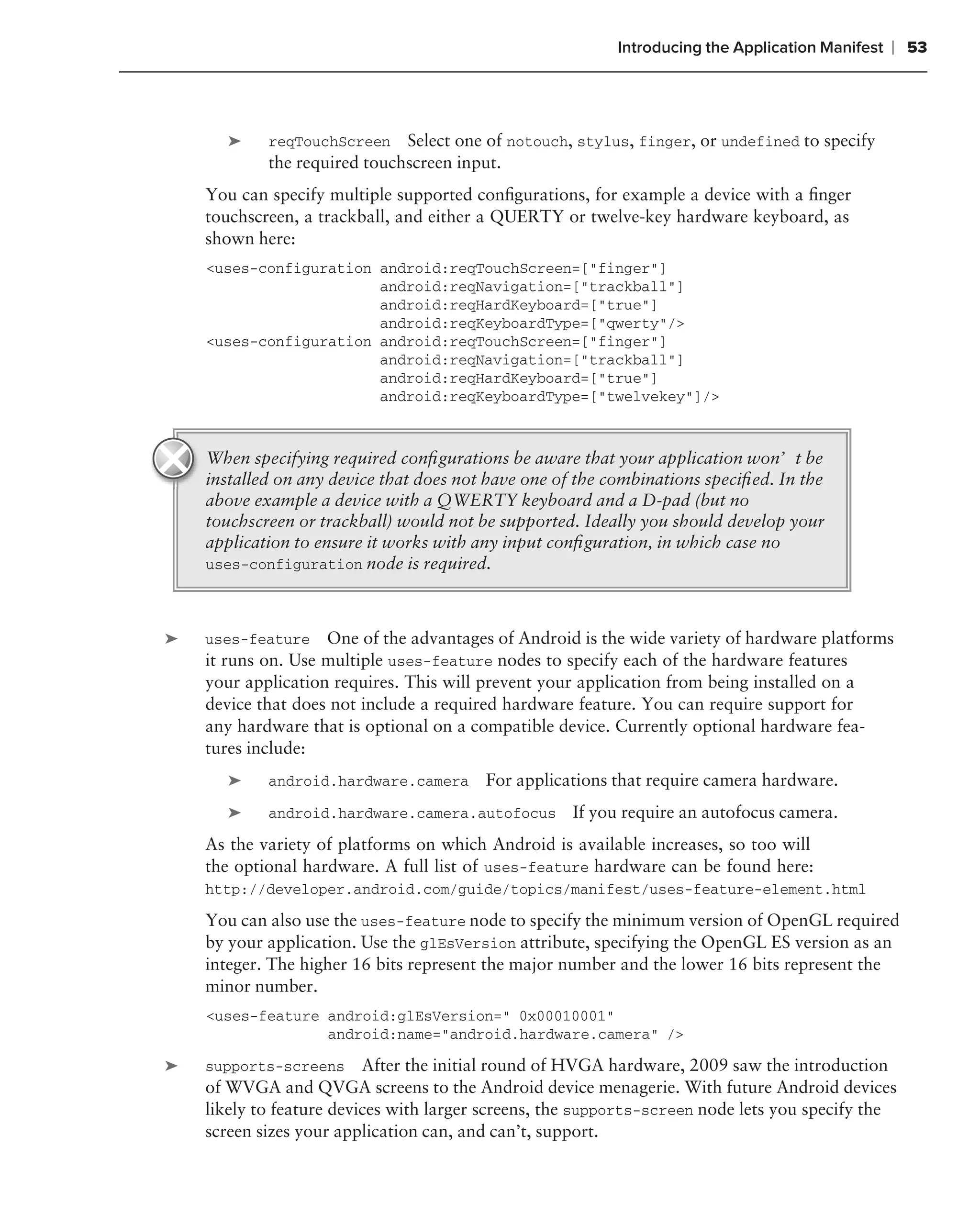 Introducing the Application Manifest   ❘ 53



       ➤    reqTouchScreen    Select one of notouch, stylus, finger, or undefined to specify
            the required touchscreen input.
    You can specify multiple supported conﬁgurations, for example a device with a ﬁnger
    touchscreen, a trackball, and either a QUERTY or twelve-key hardware keyboard, as
    shown here:
    <uses-configuration android:reqTouchScreen=["finger"]
                        android:reqNavigation=["trackball"]
                        android:reqHardKeyboard=["true"]
                        android:reqKeyboardType=["qwerty"/>
    <uses-configuration android:reqTouchScreen=["finger"]
                        android:reqNavigation=["trackball"]
                        android:reqHardKeyboard=["true"]
                        android:reqKeyboardType=["twelvekey"]/>



    When specifying required conﬁgurations be aware that your application won’t be
    installed on any device that does not have one of the combinations speciﬁed. In the
    above example a device with a QWERTY keyboard and a D-pad (but no
    touchscreen or trackball) would not be supported. Ideally you should develop your
    application to ensure it works with any input conﬁguration, in which case no
    uses-configuration node is required.



➤   uses-feature    One of the advantages of Android is the wide variety of hardware platforms
    it runs on. Use multiple uses-feature nodes to specify each of the hardware features
    your application requires. This will prevent your application from being installed on a
    device that does not include a required hardware feature. You can require support for
    any hardware that is optional on a compatible device. Currently optional hardware fea-
    tures include:
       ➤    android.hardware.camera      For applications that require camera hardware.
       ➤    android.hardware.camera.autofocus        If you require an autofocus camera.
    As the variety of platforms on which Android is available increases, so too will
    the optional hardware. A full list of uses-feature hardware can be found here:
    http://developer.android.com/guide/topics/manifest/uses-feature-element.html

    You can also use the uses-feature node to specify the minimum version of OpenGL required
    by your application. Use the glEsVersion attribute, specifying the OpenGL ES version as an
    integer. The higher 16 bits represent the major number and the lower 16 bits represent the
    minor number.
    <uses-feature android:glEsVersion=" 0x00010001"
                  android:name="android.hardware.camera" />

➤   supports-screens After the initial round of HVGA hardware, 2009 saw the introduction
    of WVGA and QVGA screens to the Android device menagerie. With future Android devices
    likely to feature devices with larger screens, the supports-screen node lets you specify the
    screen sizes your application can, and can’t, support.
 
