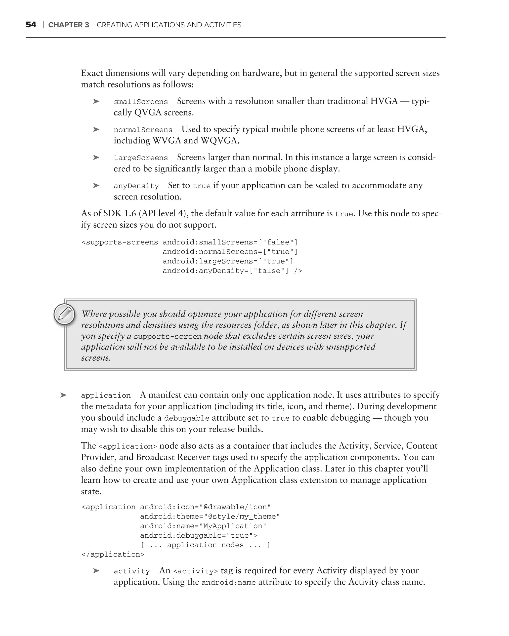 54   ❘   CHAPTER 3 CREATING APPLICATIONS AND ACTIVITIES




                Exact dimensions will vary depending on hardware, but in general the supported screen sizes
                match resolutions as follows:
                   ➤    smallScreens  Screens with a resolution smaller than traditional HVGA — typi-
                        cally QVGA screens.
                   ➤    normalScreens Used to specify typical mobile phone screens of at least HVGA,
                        including WVGA and WQVGA.
                   ➤    largeScreens     Screens larger than normal. In this instance a large screen is consid-
                        ered to be signiﬁcantly larger than a mobile phone display.
                   ➤    anyDensity Set to true if your application can be scaled to accommodate any
                        screen resolution.
                As of SDK 1.6 (API level 4), the default value for each attribute is true. Use this node to spec-
                ify screen sizes you do not support.
                <supports-screens android:smallScreens=["false"]
                                  android:normalScreens=["true"]
                                  android:largeScreens=["true"]
                                  android:anyDensity=["false"] />




                Where possible you should optimize your application for different screen
                resolutions and densities using the resources folder, as shown later in this chapter. If
                you specify a supports-screen node that excludes certain screen sizes, your
                application will not be available to be installed on devices with unsupported
                screens.



           ➤    application A manifest can contain only one application node. It uses attributes to specify
                the metadata for your application (including its title, icon, and theme). During development
                you should include a debuggable attribute set to true to enable debugging — though you
                may wish to disable this on your release builds.
                The <application> node also acts as a container that includes the Activity, Service, Content
                Provider, and Broadcast Receiver tags used to specify the application components. You can
                also deﬁne your own implementation of the Application class. Later in this chapter you’ll
                learn how to create and use your own Application class extension to manage application
                state.
                <application android:icon="@drawable/icon"
                             android:theme="@style/my_theme"
                             android:name="MyApplication"
                             android:debuggable="true">
                             [ ... application nodes ... ]
                </application>

                   ➤    activity    An <activity> tag is required for every Activity displayed by your
                        application. Using the android:name attribute to specify the Activity class name.
 