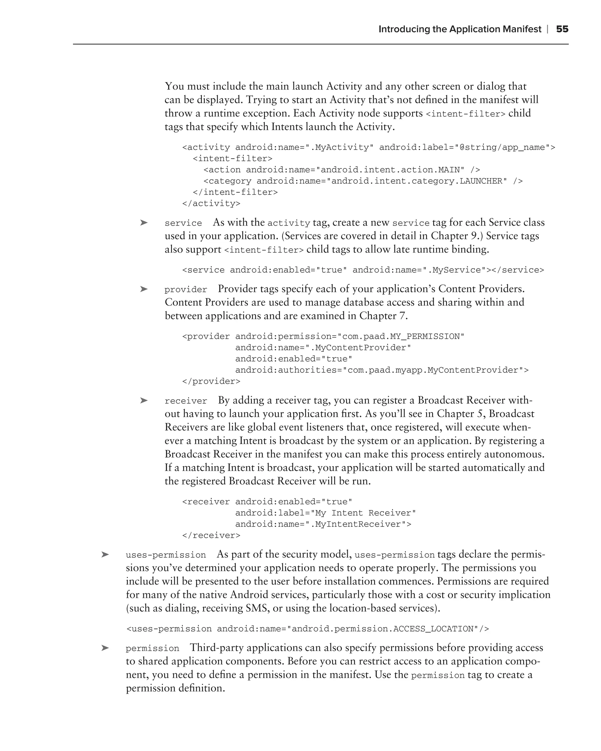 Introducing the Application Manifest    ❘ 55



            You must include the main launch Activity and any other screen or dialog that
            can be displayed. Trying to start an Activity that’s not deﬁned in the manifest will
            throw a runtime exception. Each Activity node supports <intent-filter> child
            tags that specify which Intents launch the Activity.
                <activity android:name=".MyActivity" android:label="@string/app_name">
                  <intent-filter>
                    <action android:name="android.intent.action.MAIN" />
                    <category android:name="android.intent.category.LAUNCHER" />
                  </intent-filter>
                </activity>

       ➤    service   As with the activity tag, create a new service tag for each Service class
            used in your application. (Services are covered in detail in Chapter 9.) Service tags
            also support <intent-filter> child tags to allow late runtime binding.
                <service android:enabled="true" android:name=".MyService"></service>

       ➤    provider  Provider tags specify each of your application’s Content Providers.
            Content Providers are used to manage database access and sharing within and
            between applications and are examined in Chapter 7.
                <provider android:permission="com.paad.MY_PERMISSION"
                          android:name=".MyContentProvider"
                          android:enabled="true"
                          android:authorities="com.paad.myapp.MyContentProvider">
                </provider>

       ➤    receiver     By adding a receiver tag, you can register a Broadcast Receiver with-
            out having to launch your application ﬁrst. As you’ll see in Chapter 5, Broadcast
            Receivers are like global event listeners that, once registered, will execute when-
            ever a matching Intent is broadcast by the system or an application. By registering a
            Broadcast Receiver in the manifest you can make this process entirely autonomous.
            If a matching Intent is broadcast, your application will be started automatically and
            the registered Broadcast Receiver will be run.
                <receiver android:enabled="true"
                          android:label="My Intent Receiver"
                          android:name=".MyIntentReceiver">
                </receiver>

➤   uses-permission As part of the security model, uses-permission tags declare the permis-
    sions you’ve determined your application needs to operate properly. The permissions you
    include will be presented to the user before installation commences. Permissions are required
    for many of the native Android services, particularly those with a cost or security implication
    (such as dialing, receiving SMS, or using the location-based services).
    <uses-permission android:name="android.permission.ACCESS_LOCATION"/>

➤   permission Third-party applications can also specify permissions before providing access
    to shared application components. Before you can restrict access to an application compo-
    nent, you need to deﬁne a permission in the manifest. Use the permission tag to create a
    permission deﬁnition.
 