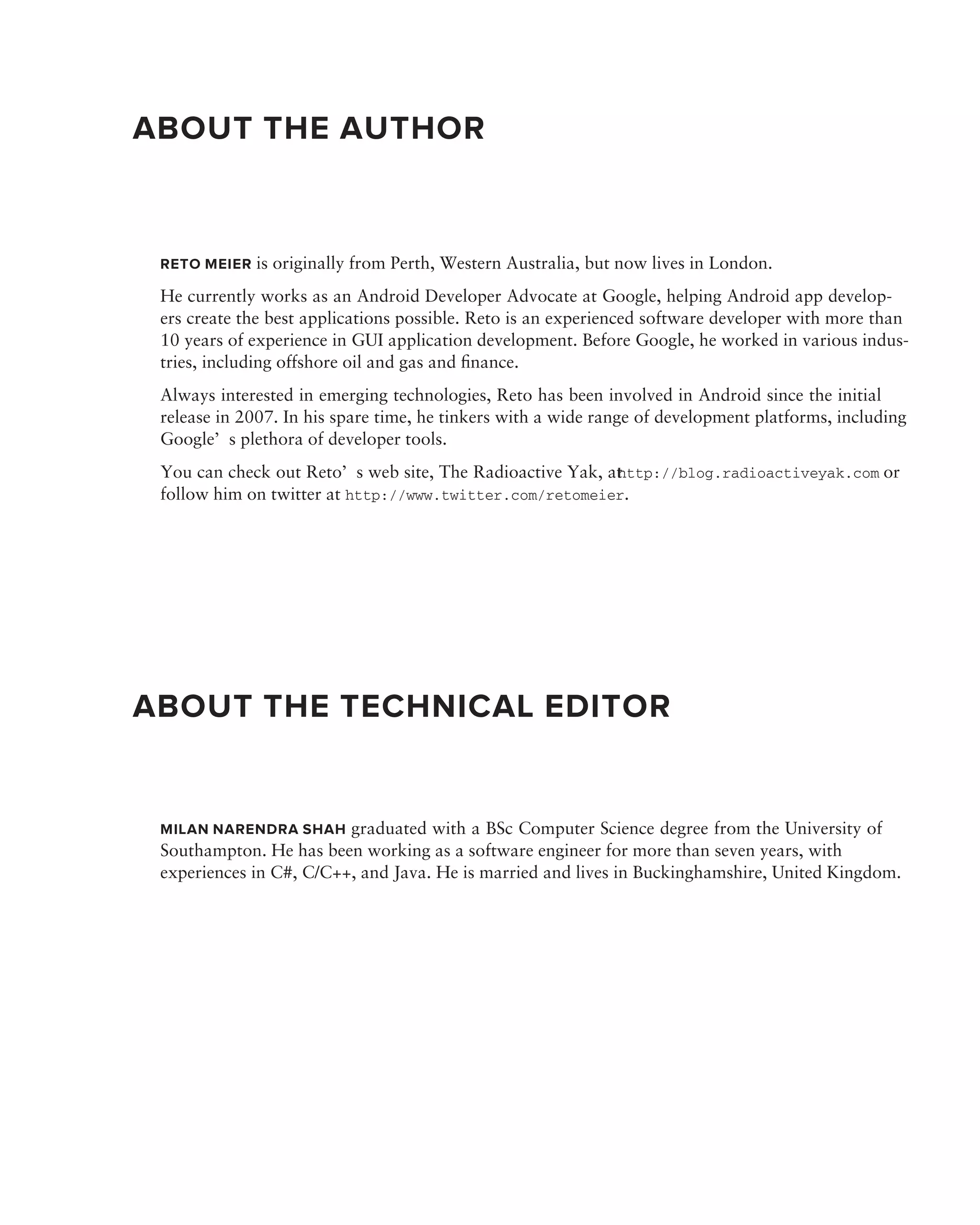 ABOUT THE AUTHOR


 RETO MEIER is originally from Perth, Western Australia, but now lives in London.

 He currently works as an Android Developer Advocate at Google, helping Android app develop-
 ers create the best applications possible. Reto is an experienced software developer with more than
 10 years of experience in GUI application development. Before Google, he worked in various indus-
 tries, including offshore oil and gas and ﬁnance.
 Always interested in emerging technologies, Reto has been involved in Android since the initial
 release in 2007. In his spare time, he tinkers with a wide range of development platforms, including
 Google’s plethora of developer tools.
 You can check out Reto’s web site, The Radioactive Yak, at ttp://blog.radioactiveyak.com or
                                                          h
 follow him on twitter at http://www.twitter.com/retomeier.




ABOUT THE TECHNICAL EDITOR


 MILAN NARENDRA SHAH graduated with a BSc Computer Science degree from the University of
 Southampton. He has been working as a software engineer for more than seven years, with
 experiences in C#, C/C++, and Java. He is married and lives in Buckinghamshire, United Kingdom.
 