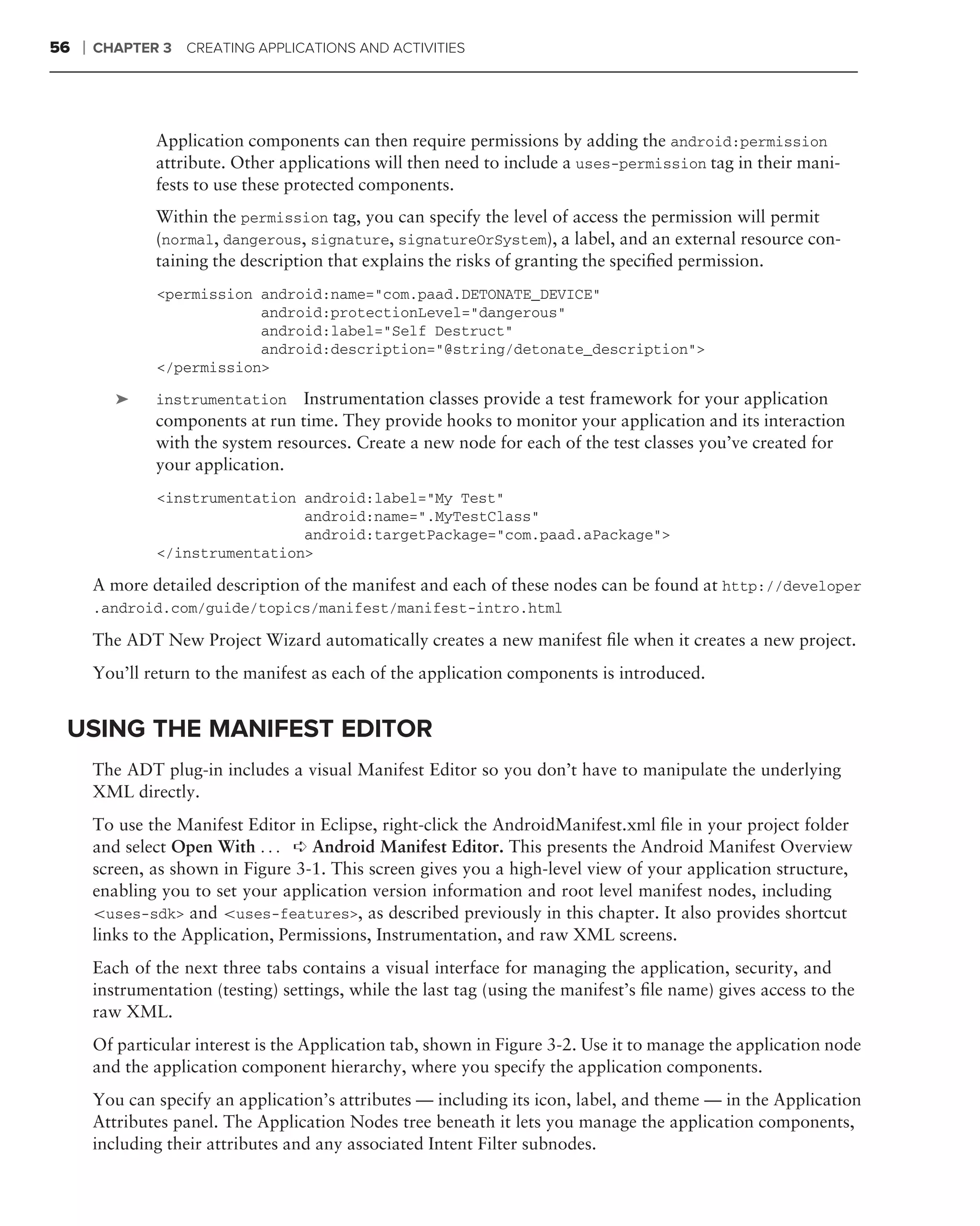 56   ❘   CHAPTER 3    CREATING APPLICATIONS AND ACTIVITIES




                 Application components can then require permissions by adding the android:permission
                 attribute. Other applications will then need to include a uses-permission tag in their mani-
                 fests to use these protected components.
                 Within the permission tag, you can specify the level of access the permission will permit
                 (normal, dangerous, signature, signatureOrSystem), a label, and an external resource con-
                 taining the description that explains the risks of granting the speciﬁed permission.
                 <permission android:name="com.paad.DETONATE_DEVICE"
                             android:protectionLevel="dangerous"
                             android:label="Self Destruct"
                             android:description="@string/detonate_description">
                 </permission>

            ➤    instrumentation Instrumentation classes provide a test framework for your application
                 components at run time. They provide hooks to monitor your application and its interaction
                 with the system resources. Create a new node for each of the test classes you’ve created for
                 your application.
                 <instrumentation android:label="My Test"
                                  android:name=".MyTestClass"
                                  android:targetPackage="com.paad.aPackage">
                 </instrumentation>

         A more detailed description of the manifest and each of these nodes can be found at http://developer
         .android.com/guide/topics/manifest/manifest-intro.html

         The ADT New Project Wizard automatically creates a new manifest ﬁle when it creates a new project.
         You’ll return to the manifest as each of the application components is introduced.


 USING THE MANIFEST EDITOR
         The ADT plug-in includes a visual Manifest Editor so you don’t have to manipulate the underlying
         XML directly.
         To use the Manifest Editor in Eclipse, right-click the AndroidManifest.xml ﬁle in your project folder
         and select Open With . . . ➪ Android Manifest Editor. This presents the Android Manifest Overview
         screen, as shown in Figure 3-1. This screen gives you a high-level view of your application structure,
         enabling you to set your application version information and root level manifest nodes, including
         <uses-sdk> and <uses-features>, as described previously in this chapter. It also provides shortcut
         links to the Application, Permissions, Instrumentation, and raw XML screens.
         Each of the next three tabs contains a visual interface for managing the application, security, and
         instrumentation (testing) settings, while the last tag (using the manifest’s ﬁle name) gives access to the
         raw XML.
         Of particular interest is the Application tab, shown in Figure 3-2. Use it to manage the application node
         and the application component hierarchy, where you specify the application components.
         You can specify an application’s attributes — including its icon, label, and theme — in the Application
         Attributes panel. The Application Nodes tree beneath it lets you manage the application components,
         including their attributes and any associated Intent Filter subnodes.
 