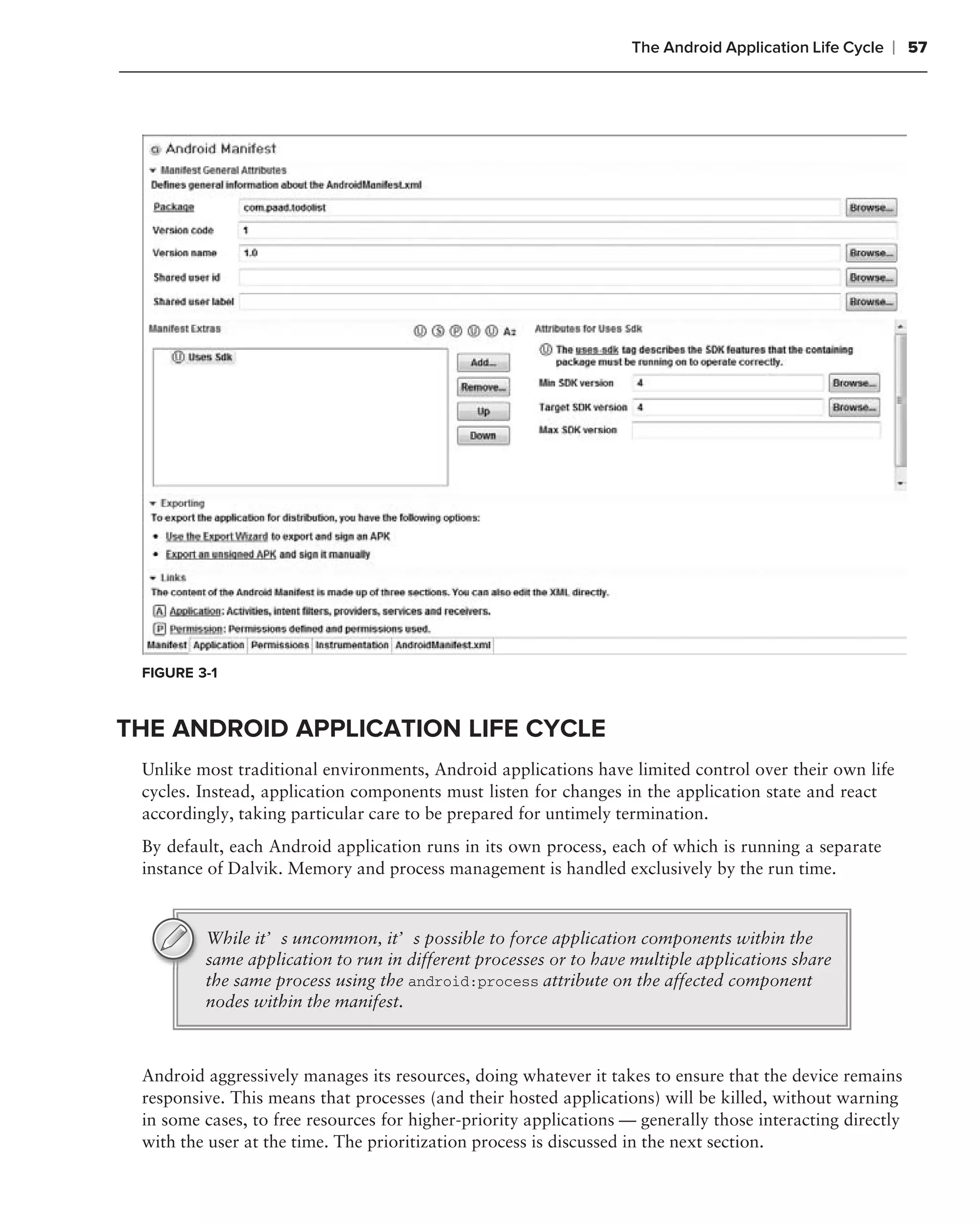 The Android Application Life Cycle   ❘ 57




 FIGURE 3-1



THE ANDROID APPLICATION LIFE CYCLE
 Unlike most traditional environments, Android applications have limited control over their own life
 cycles. Instead, application components must listen for changes in the application state and react
 accordingly, taking particular care to be prepared for untimely termination.
 By default, each Android application runs in its own process, each of which is running a separate
 instance of Dalvik. Memory and process management is handled exclusively by the run time.



         While it’s uncommon, it’s possible to force application components within the
         same application to run in different processes or to have multiple applications share
         the same process using the android:process attribute on the affected component
         nodes within the manifest.



 Android aggressively manages its resources, doing whatever it takes to ensure that the device remains
 responsive. This means that processes (and their hosted applications) will be killed, without warning
 in some cases, to free resources for higher-priority applications — generally those interacting directly
 with the user at the time. The prioritization process is discussed in the next section.
 