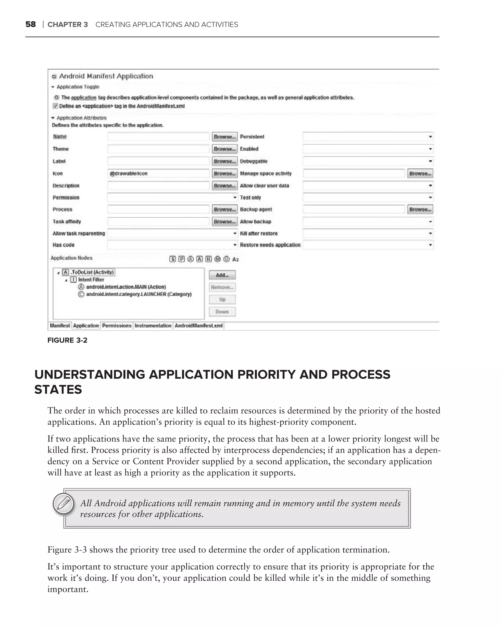 58   ❘   CHAPTER 3    CREATING APPLICATIONS AND ACTIVITIES




         FIGURE 3-2



 UNDERSTANDING APPLICATION PRIORITY AND PROCESS
 STATES
         The order in which processes are killed to reclaim resources is determined by the priority of the hosted
         applications. An application’s priority is equal to its highest-priority component.
         If two applications have the same priority, the process that has been at a lower priority longest will be
         killed ﬁrst. Process priority is also affected by interprocess dependencies; if an application has a depen-
         dency on a Service or Content Provider supplied by a second application, the secondary application
         will have at least as high a priority as the application it supports.


                 All Android applications will remain running and in memory until the system needs
                 resources for other applications.


         Figure 3-3 shows the priority tree used to determine the order of application termination.
         It’s important to structure your application correctly to ensure that its priority is appropriate for the
         work it’s doing. If you don’t, your application could be killed while it’s in the middle of something
         important.
 