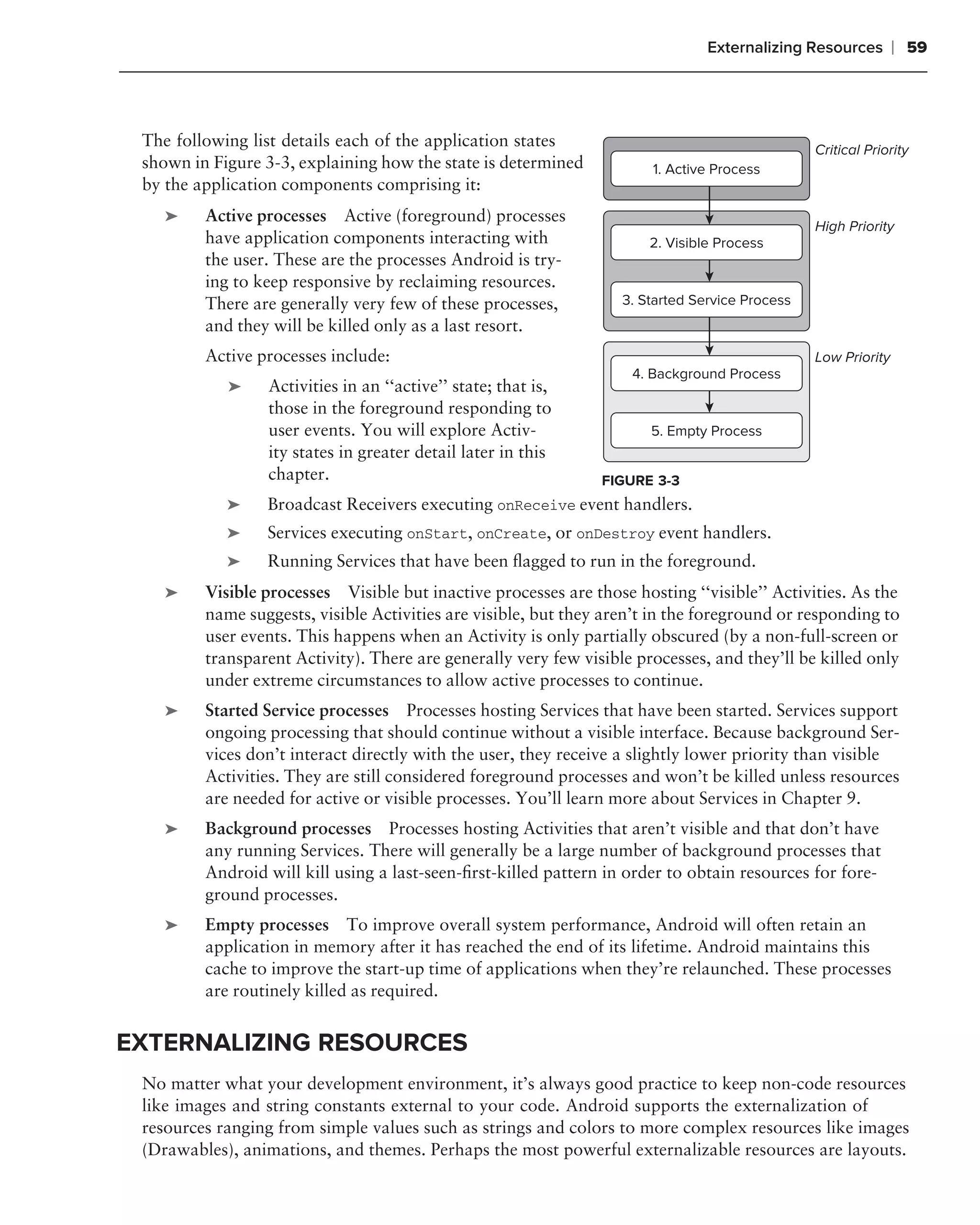 Externalizing Resources        ❘ 59



 The following list details each of the application states                                      Critical Priority
 shown in Figure 3-3, explaining how the state is determined           1. Active Process
 by the application components comprising it:
    ➤    Active processes Active (foreground) processes
                                                                                                High Priority
         have application components interacting with                  2. Visible Process
         the user. These are the processes Android is try-
         ing to keep responsive by reclaiming resources.
         There are generally very few of these processes,          3. Started Service Process
         and they will be killed only as a last resort.
         Active processes include:                                                              Low Priority
                                                                    4. Background Process
             ➤   Activities in an ‘‘active’’ state; that is,
                 those in the foreground responding to
                 user events. You will explore Activ-                  5. Empty Process
                 ity states in greater detail later in this
                 chapter.                                       FIGURE 3-3
         .   ➤   Broadcast Receivers executing onReceive event handlers.
             ➤   Services executing onStart, onCreate, or onDestroy event handlers.
             ➤   Running Services that have been ﬂagged to run in the foreground.
    ➤    Visible processes Visible but inactive processes are those hosting ‘‘visible’’ Activities. As the
         name suggests, visible Activities are visible, but they aren’t in the foreground or responding to
         user events. This happens when an Activity is only partially obscured (by a non-full-screen or
         transparent Activity). There are generally very few visible processes, and they’ll be killed only
         under extreme circumstances to allow active processes to continue.
    ➤    Started Service processes Processes hosting Services that have been started. Services support
         ongoing processing that should continue without a visible interface. Because background Ser-
         vices don’t interact directly with the user, they receive a slightly lower priority than visible
         Activities. They are still considered foreground processes and won’t be killed unless resources
         are needed for active or visible processes. You’ll learn more about Services in Chapter 9.
    ➤    Background processes Processes hosting Activities that aren’t visible and that don’t have
         any running Services. There will generally be a large number of background processes that
         Android will kill using a last-seen-ﬁrst-killed pattern in order to obtain resources for fore-
         ground processes.
    ➤    Empty processes To improve overall system performance, Android will often retain an
         application in memory after it has reached the end of its lifetime. Android maintains this
         cache to improve the start-up time of applications when they’re relaunched. These processes
         are routinely killed as required.


EXTERNALIZING RESOURCES
 No matter what your development environment, it’s always good practice to keep non-code resources
 like images and string constants external to your code. Android supports the externalization of
 resources ranging from simple values such as strings and colors to more complex resources like images
 (Drawables), animations, and themes. Perhaps the most powerful externalizable resources are layouts.
 