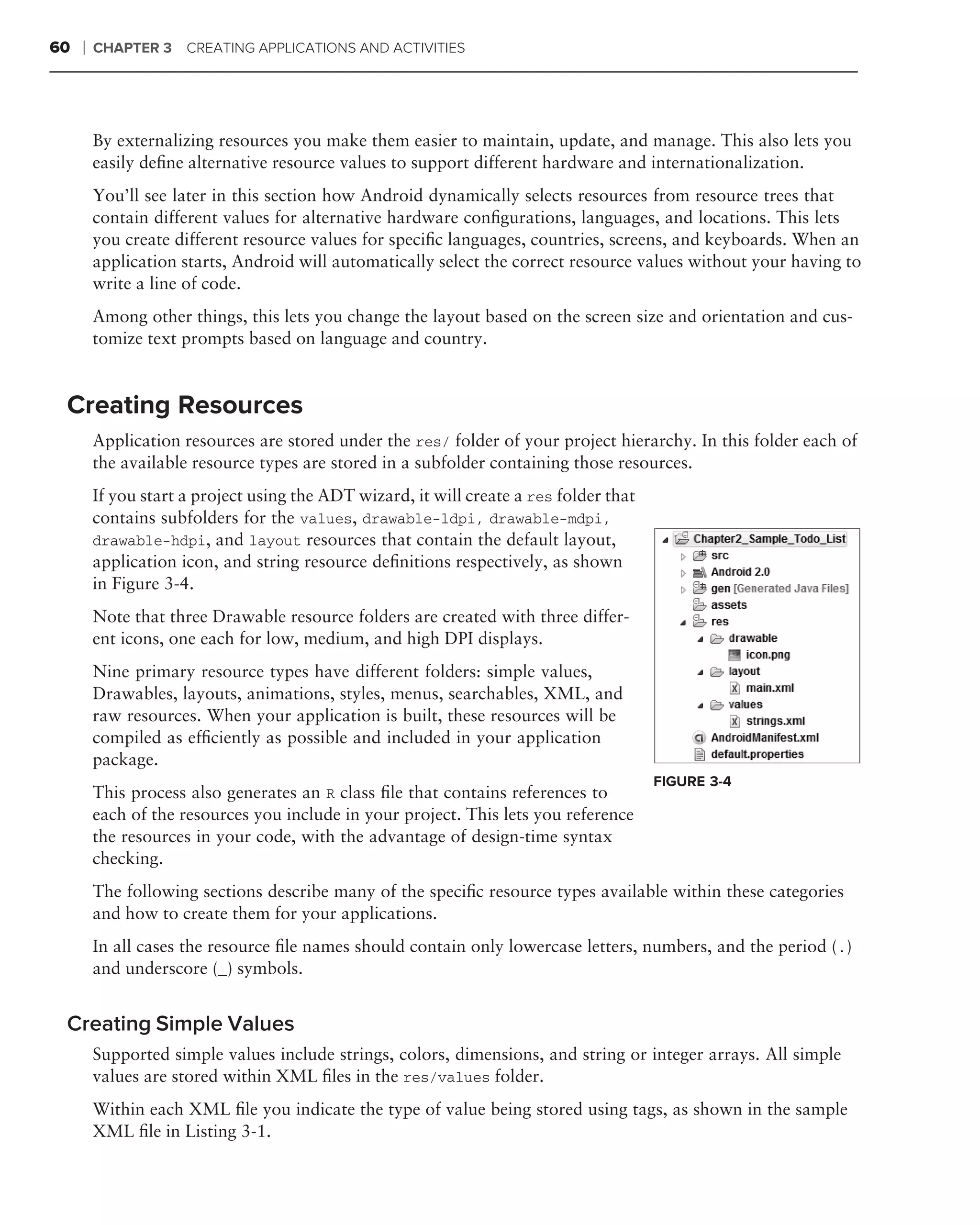 60   ❘   CHAPTER 3    CREATING APPLICATIONS AND ACTIVITIES




         By externalizing resources you make them easier to maintain, update, and manage. This also lets you
         easily deﬁne alternative resource values to support different hardware and internationalization.
         You’ll see later in this section how Android dynamically selects resources from resource trees that
         contain different values for alternative hardware conﬁgurations, languages, and locations. This lets
         you create different resource values for speciﬁc languages, countries, screens, and keyboards. When an
         application starts, Android will automatically select the correct resource values without your having to
         write a line of code.
         Among other things, this lets you change the layout based on the screen size and orientation and cus-
         tomize text prompts based on language and country.


 Creating Resources
         Application resources are stored under the res/ folder of your project hierarchy. In this folder each of
         the available resource types are stored in a subfolder containing those resources.
         If you start a project using the ADT wizard, it will create a res folder that
         contains subfolders for the values, drawable-ldpi, drawable-mdpi,
         drawable-hdpi, and layout resources that contain the default layout,
         application icon, and string resource deﬁnitions respectively, as shown
         in Figure 3-4.
         Note that three Drawable resource folders are created with three differ-
         ent icons, one each for low, medium, and high DPI displays.
         Nine primary resource types have different folders: simple values,
         Drawables, layouts, animations, styles, menus, searchables, XML, and
         raw resources. When your application is built, these resources will be
         compiled as efﬁciently as possible and included in your application
         package.
                                                                                         FIGURE 3-4
         This process also generates an R class ﬁle that contains references to
         each of the resources you include in your project. This lets you reference
         the resources in your code, with the advantage of design-time syntax
         checking.
         The following sections describe many of the speciﬁc resource types available within these categories
         and how to create them for your applications.
         In all cases the resource ﬁle names should contain only lowercase letters, numbers, and the period (.)
         and underscore (_) symbols.


 Creating Simple Values
         Supported simple values include strings, colors, dimensions, and string or integer arrays. All simple
         values are stored within XML ﬁles in the res/values folder.
         Within each XML ﬁle you indicate the type of value being stored using tags, as shown in the sample
         XML ﬁle in Listing 3-1.
 