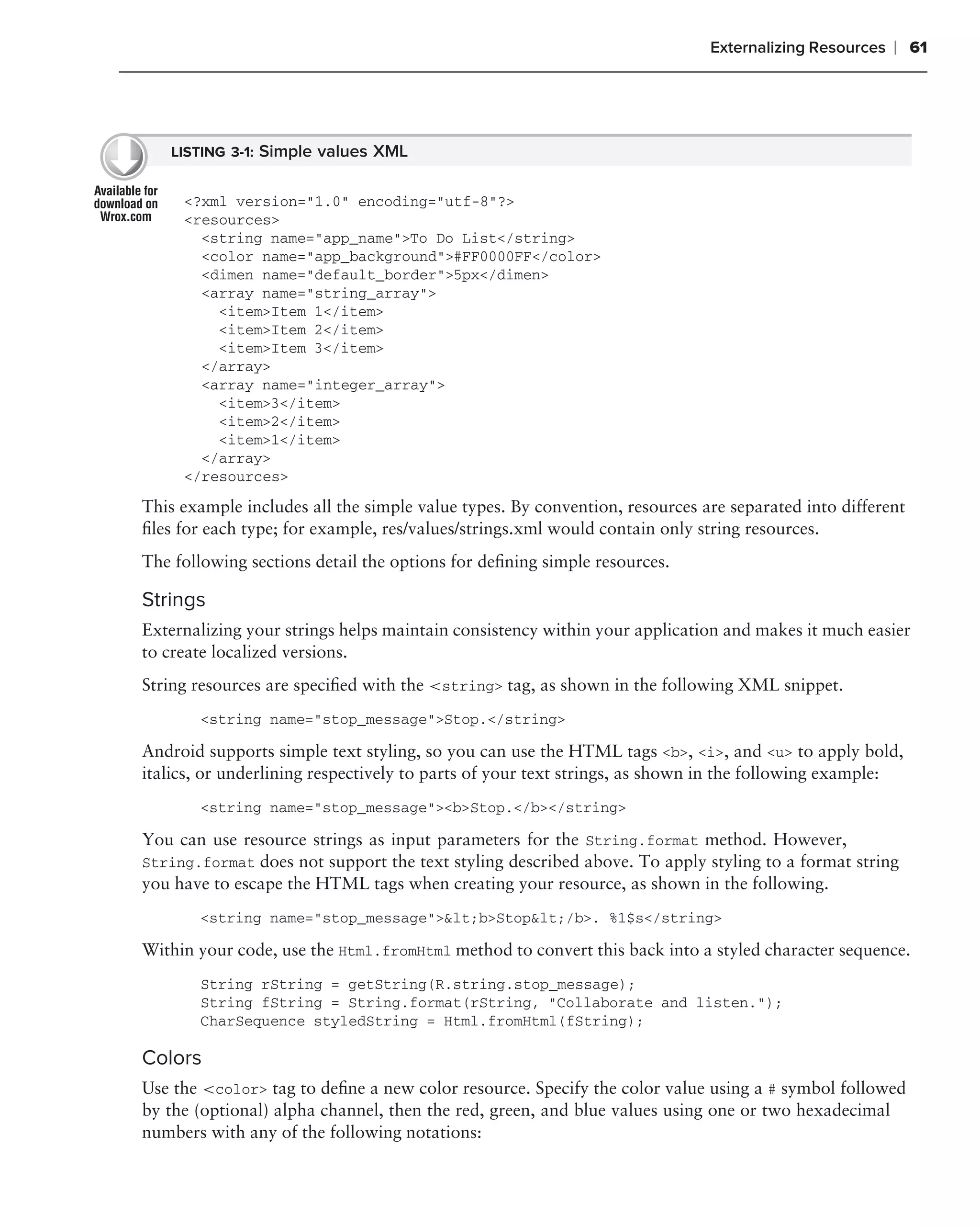 Externalizing Resources   ❘ 61




   LISTING 3-1: Simple values XML


     <?xml version="1.0" encoding="utf-8"?>
     <resources>
       <string name="app_name">To Do List</string>
       <color name="app_background">#FF0000FF</color>
       <dimen name="default_border">5px</dimen>
       <array name="string_array">
         <item>Item 1</item>
         <item>Item 2</item>
         <item>Item 3</item>
       </array>
       <array name="integer_array">
         <item>3</item>
         <item>2</item>
         <item>1</item>
       </array>
     </resources>

This example includes all the simple value types. By convention, resources are separated into different
ﬁles for each type; for example, res/values/strings.xml would contain only string resources.
The following sections detail the options for deﬁning simple resources.

Strings
Externalizing your strings helps maintain consistency within your application and makes it much easier
to create localized versions.
String resources are speciﬁed with the <string> tag, as shown in the following XML snippet.
       <string name="stop_message">Stop.</string>

Android supports simple text styling, so you can use the HTML tags <b>, <i>, and <u> to apply bold,
italics, or underlining respectively to parts of your text strings, as shown in the following example:
       <string name="stop_message"><b>Stop.</b></string>

You can use resource strings as input parameters for the String.format method. However,
String.format does not support the text styling described above. To apply styling to a format string
you have to escape the HTML tags when creating your resource, as shown in the following.
       <string name="stop_message">&lt;b>Stop&lt;/b>. %1$s</string>

Within your code, use the Html.fromHtml method to convert this back into a styled character sequence.
       String rString = getString(R.string.stop_message);
       String fString = String.format(rString, "Collaborate and listen.");
       CharSequence styledString = Html.fromHtml(fString);

Colors
Use the <color> tag to deﬁne a new color resource. Specify the color value using a # symbol followed
by the (optional) alpha channel, then the red, green, and blue values using one or two hexadecimal
numbers with any of the following notations:
 