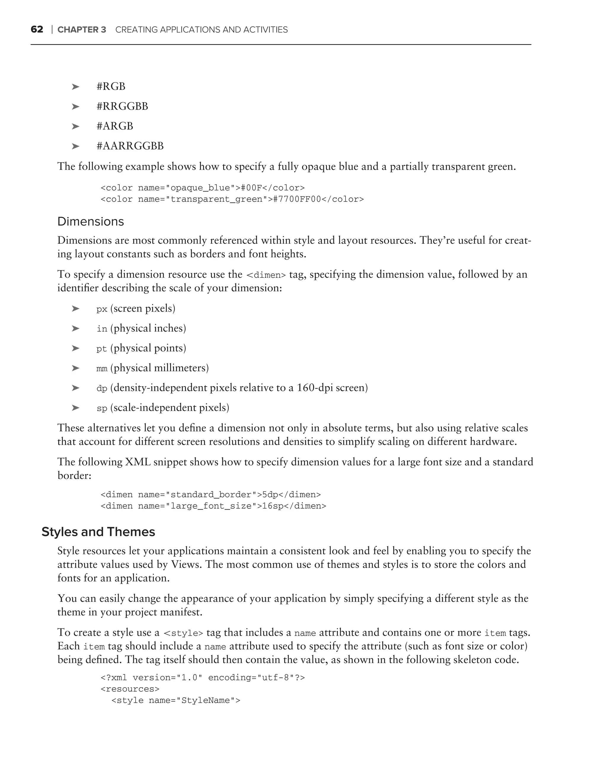 62   ❘   CHAPTER 3   CREATING APPLICATIONS AND ACTIVITIES




            ➤    #RGB
            ➤    #RRGGBB
            ➤    #ARGB
            ➤    #AARRGGBB
         The following example shows how to specify a fully opaque blue and a partially transparent green.
                  <color name="opaque_blue">#00F</color>
                  <color name="transparent_green">#7700FF00</color>

         Dimensions
         Dimensions are most commonly referenced within style and layout resources. They’re useful for creat-
         ing layout constants such as borders and font heights.
         To specify a dimension resource use the <dimen> tag, specifying the dimension value, followed by an
         identiﬁer describing the scale of your dimension:
            ➤    px (screen pixels)

            ➤    in (physical inches)

            ➤    pt (physical points)

            ➤    mm (physical millimeters)

            ➤    dp (density-independent pixels relative to a 160-dpi screen)

            ➤    sp (scale-independent pixels)

         These alternatives let you deﬁne a dimension not only in absolute terms, but also using relative scales
         that account for different screen resolutions and densities to simplify scaling on different hardware.
         The following XML snippet shows how to specify dimension values for a large font size and a standard
         border:
                  <dimen name="standard_border">5dp</dimen>
                  <dimen name="large_font_size">16sp</dimen>

 Styles and Themes
         Style resources let your applications maintain a consistent look and feel by enabling you to specify the
         attribute values used by Views. The most common use of themes and styles is to store the colors and
         fonts for an application.
         You can easily change the appearance of your application by simply specifying a different style as the
         theme in your project manifest.
         To create a style use a <style> tag that includes a name attribute and contains one or more item tags.
         Each item tag should include a name attribute used to specify the attribute (such as font size or color)
         being deﬁned. The tag itself should then contain the value, as shown in the following skeleton code.
                  <?xml version="1.0" encoding="utf-8"?>
                  <resources>
                    <style name="StyleName">
 