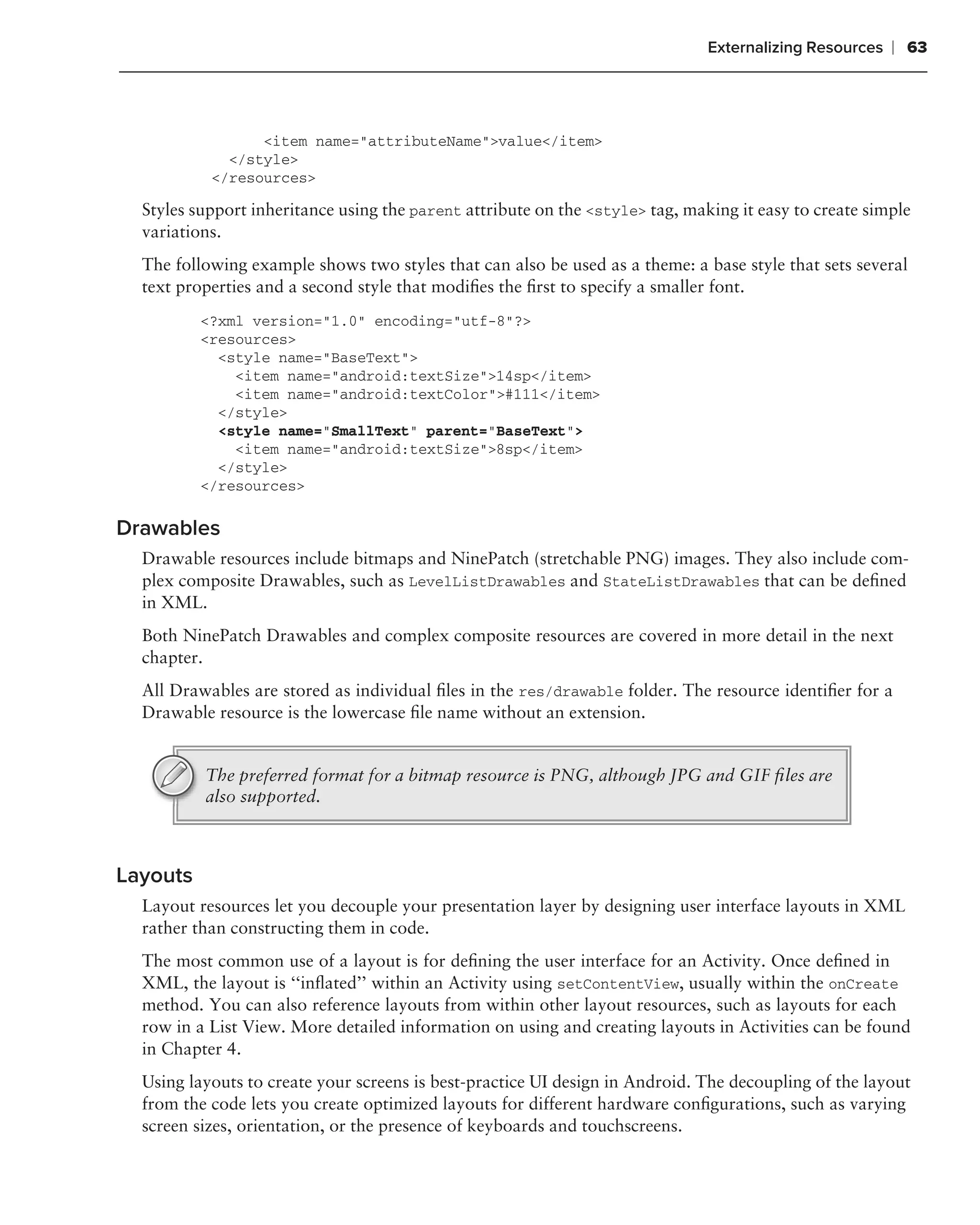 Externalizing Resources   ❘ 63



                 <item name="attributeName">value</item>
             </style>
           </resources>

  Styles support inheritance using the parent attribute on the <style> tag, making it easy to create simple
  variations.
  The following example shows two styles that can also be used as a theme: a base style that sets several
  text properties and a second style that modiﬁes the ﬁrst to specify a smaller font.
          <?xml version="1.0" encoding="utf-8"?>
          <resources>
            <style name="BaseText">
              <item name="android:textSize">14sp</item>
              <item name="android:textColor">#111</item>
            </style>
            <style name="SmallText" parent="BaseText">
              <item name="android:textSize">8sp</item>
            </style>
          </resources>

Drawables
  Drawable resources include bitmaps and NinePatch (stretchable PNG) images. They also include com-
  plex composite Drawables, such as LevelListDrawables and StateListDrawables that can be deﬁned
  in XML.
  Both NinePatch Drawables and complex composite resources are covered in more detail in the next
  chapter.
  All Drawables are stored as individual ﬁles in the res/drawable folder. The resource identiﬁer for a
  Drawable resource is the lowercase ﬁle name without an extension.


          The preferred format for a bitmap resource is PNG, although JPG and GIF ﬁles are
          also supported.



Layouts
  Layout resources let you decouple your presentation layer by designing user interface layouts in XML
  rather than constructing them in code.
  The most common use of a layout is for deﬁning the user interface for an Activity. Once deﬁned in
  XML, the layout is ‘‘inﬂated’’ within an Activity using setContentView, usually within the onCreate
  method. You can also reference layouts from within other layout resources, such as layouts for each
  row in a List View. More detailed information on using and creating layouts in Activities can be found
  in Chapter 4.
  Using layouts to create your screens is best-practice UI design in Android. The decoupling of the layout
  from the code lets you create optimized layouts for different hardware conﬁgurations, such as varying
  screen sizes, orientation, or the presence of keyboards and touchscreens.
 