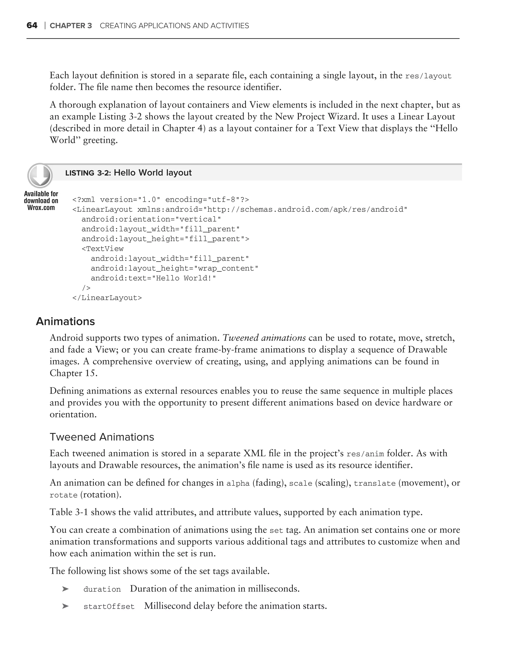 64   ❘   CHAPTER 3 CREATING APPLICATIONS AND ACTIVITIES




         Each layout deﬁnition is stored in a separate ﬁle, each containing a single layout, in the res/layout
         folder. The ﬁle name then becomes the resource identiﬁer.
         A thorough explanation of layout containers and View elements is included in the next chapter, but as
         an example Listing 3-2 shows the layout created by the New Project Wizard. It uses a Linear Layout
         (described in more detail in Chapter 4) as a layout container for a Text View that displays the ‘‘Hello
         World’’ greeting.


             LISTING 3-2: Hello World layout


                <?xml version="1.0" encoding="utf-8"?>
                <LinearLayout xmlns:android="http://schemas.android.com/apk/res/android"
                  android:orientation="vertical"
                  android:layout_width="fill_parent"
                  android:layout_height="fill_parent">
                  <TextView
                    android:layout_width="fill_parent"
                    android:layout_height="wrap_content"
                    android:text="Hello World!"
                  />
                </LinearLayout>


 Animations
         Android supports two types of animation. Tweened animations can be used to rotate, move, stretch,
         and fade a View; or you can create frame-by-frame animations to display a sequence of Drawable
         images. A comprehensive overview of creating, using, and applying animations can be found in
         Chapter 15.
         Deﬁning animations as external resources enables you to reuse the same sequence in multiple places
         and provides you with the opportunity to present different animations based on device hardware or
         orientation.

         Tweened Animations
         Each tweened animation is stored in a separate XML ﬁle in the project’s res/anim folder. As with
         layouts and Drawable resources, the animation’s ﬁle name is used as its resource identiﬁer.
         An animation can be deﬁned for changes in alpha (fading), scale (scaling), translate (movement), or
         rotate (rotation).

         Table 3-1 shows the valid attributes, and attribute values, supported by each animation type.
         You can create a combination of animations using the set tag. An animation set contains one or more
         animation transformations and supports various additional tags and attributes to customize when and
         how each animation within the set is run.
         The following list shows some of the set tags available.
            ➤     duration   Duration of the animation in milliseconds.
            ➤     startOffset    Millisecond delay before the animation starts.
 