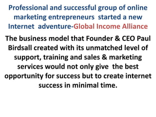 Professional and successful group of online
   marketing entrepreneurs started a new
 Internet adventure-Global Income Alliance
The business model that Founder & CEO Paul
 Birdsall created with its unmatched level of
   support, training and sales & marketing
    services would not only give the best
opportunity for success but to create internet
            success in minimal time.
 
