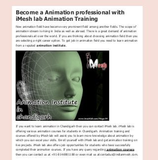 iMesh lab is one of the highly rated animation training institute in Chandigarh offering 2d & 3d
animation courses.
Become a Animation professional with
iMesh lab Animation Training
Now animation field have become very prominent field among another fields. The scope of
animation stream is rising in India as well as abroad. There is a great demand of animation
professionals all over the world. If you are thinking about choosing animation field then you
are selecting a right career option. To get job in animation field you need to learn animation
from a reputed animation institute.
If you want to learn animation in Chandigarh then you can contact iMesh lab. iMesh lab is
offering various animation courses for students in Chandigarh. Animation training and
courses offered by iMesh lab will assist you to learn more knowledge about animation by
which you can excel your skills. Enroll yourself with iMesh lab and get animation training on
live projects. iMesh lab also offers job opportunities for students who have successfully
completed their animation courses. If you have any query regarding animation courses
then you can contact us at +91-8146981188 or even mail us at contactus@indianmesh.com.
converted by Web2PDFConvert.com
 
