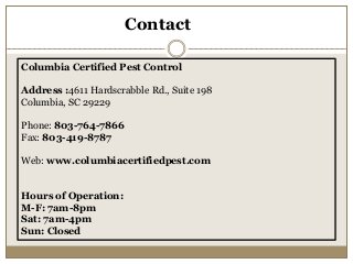 Contact
Columbia Certified Pest Control
Address :4611 Hardscrabble Rd., Suite 198
Columbia, SC 29229
Phone: 803-764-7866
Fax: 803-419-8787
Web: www.columbiacertifiedpest.com
Hours of Operation:
M-F: 7am-8pm
Sat: 7am-4pm
Sun: Closed
 