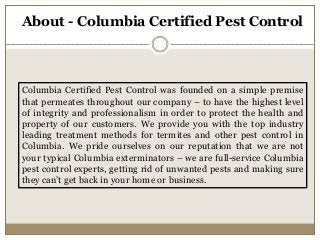 About - Columbia Certified Pest Control
Columbia Certified Pest Control was founded on a simple premise
that permeates throughout our company – to have the highest level
of integrity and professionalism in order to protect the health and
property of our customers. We provide you with the top industry
leading treatment methods for termites and other pest control in
Columbia. We pride ourselves on our reputation that we are not
your typical Columbia exterminators – we are full-service Columbia
pest control experts, getting rid of unwanted pests and making sure
they can’t get back in your home or business.
 