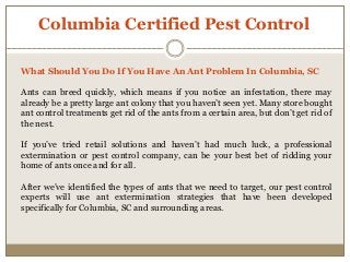 Columbia Certified Pest Control
What Should You Do If You Have An Ant Problem In Columbia, SC
Ants can breed quickly, which means if you notice an infestation, there may
already be a pretty large ant colony that you haven’t seen yet. Many store bought
ant control treatments get rid of the ants from a certain area, but don’t get rid of
the nest.
If you’ve tried retail solutions and haven’t had much luck, a professional
extermination or pest control company, can be your best bet of ridding your
home of ants once and for all.
After we’ve identified the types of ants that we need to target, our pest control
experts will use ant extermination strategies that have been developed
specifically for Columbia, SC and surrounding areas.
 