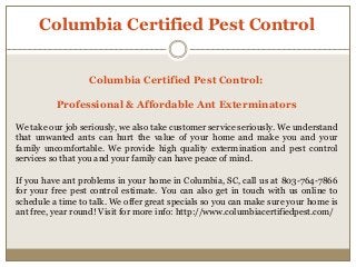 Columbia Certified Pest Control
Columbia Certified Pest Control:
Professional & Affordable Ant Exterminators
We take our job seriously, we also take customer service seriously. We understand
that unwanted ants can hurt the value of your home and make you and your
family uncomfortable. We provide high quality extermination and pest control
services so that you and your family can have peace of mind.
If you have ant problems in your home in Columbia, SC, call us at 803-764-7866
for your free pest control estimate. You can also get in touch with us online to
schedule a time to talk. We offer great specials so you can make sure your home is
ant free, year round! Visit for more info: http://www.columbiacertifiedpest.com/
 