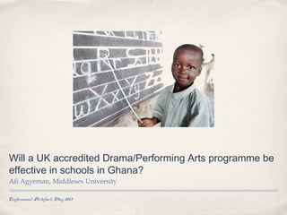 Professional Artefact, May 2013
Will a UK accredited Drama/Performing Arts programme be
effective in schools in Ghana?
Afi Agyeman, Middlesex University
 