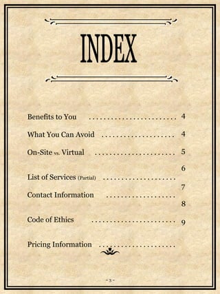 Benefits to You  . . . . . . . . . . . . . . . . . . . . . . . .  What You Can Avoid  . . . . . . . . . . . . . . . . . . . .  On-Site  vs.  Virtual  . . . . . . . . . . . . . . . . . . . . . .  List of Services  (Partial)   . . . . . . . . . . . . . . . . . . . .  Contact Information  . . . . . . . . . . . . . . . . . . .  Code of Ethics  . . . . . . . . . . . . . . . . . . . . . . .  Pricing Information  . . . . . . . . . . . . . . . . . . . . . INDEX 4 4 5 6 7 8 9 ~ 3 ~ 
