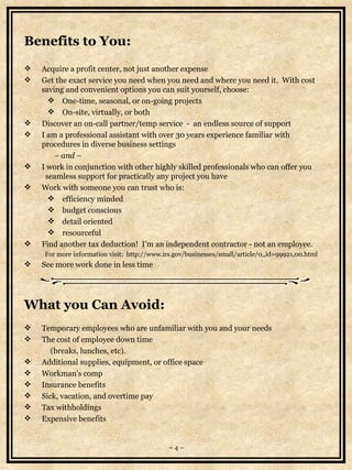 Benefits to You: Acquire a profit center, not just another expense Get the exact service you need when you need and where you need it.  With cost saving and convenient options you can suit yourself, choose:  One-time, seasonal, or on-going projects On-site, virtually, or both Discover an on-call partner/temp service  -  an endless source of support I am a professional assistant with over 30 years experience familiar with procedures in diverse business settings                  –  and –   I work in conjunction with other highly skilled professionals who can offer you   seamless support for practically any project you have  Work with someone you can trust who is:  efficiency minded budget conscious  detail oriented   resourceful  Find another tax deduction!  I’m an independent contractor - not an employee.    For more information visit:  http://www.irs.gov/businesses/small/article/0,,id=99921,00.html See more work done in less time What you Can Avoid: Temporary employees who are unfamiliar with you and your needs The cost of employee down time  (breaks, lunches, etc). Additional supplies, equipment, or office space Workman's comp Insurance benefits Sick, vacation, and overtime pay Tax withholdings Expensive benefits   ~ 4 ~ 