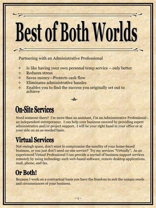 Partnering with an Administrative Professional  Is like having your own personal temp service – only better Reduces stress Saves money—Protects cash flow  Eliminates administrative hassles  Enables you to find the success you originally set out to  achieve   Best of Both Worlds On-Site Services Virtual Services Need someone there?  I’m more than an assistant, I’m an Administrative Professional– an independent entrepreneur.  I can help your business succeed by providing expert administrative and/or project support.  I will be your right hand in your office or at  your side on an as-needed basis. Not enough space, don't want to compromise the sanctity of your home-based business, or you just don’t need on-site service?  Try my services “Virtually”.  As an experienced Virtual Professional I can provide a myriad of business support services  remotely by using technology such web-based software, remote desktop applications, mail, phone, and fax. ~ 5 ~ Because I work on a contractual basis you have the freedom to suit the unique needs and circumstances of your business. Or Both! 