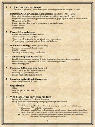 Project Coordination Support   Assistance in planning, coordinating and executing schedules, budgets, &  tasks Database/CRM & Contact Management   Salesforce -  ACT! -  Zoho   Data integrity maintenance - audit/analyze, investigate, monitor, & report   Program configuration & application customization, page layouts, fields & dependencies   Merge and purge files    Import & export files from/to multiple programs & formats   Update records   Create reports Forms & Spreadsheets   Create, customize & maintain reports    Develop time analysis systems   Design, develop & maintain tracking & reporting systems   Create supply inventory systems, letterhead & labels Business Minding –  While you’re away   Regularly check emails & voicemails   Handle projects   Contact you if something critical arises Technical Support Assistance   Troubleshoot, analyze, monitor, & assist in program/computer issue resolution   Point-of-contact - Report issues & assist technical support staff    Maintain & upgrade  Financial & Bookkeeping Support   Create time & project tracking systems   Invoicing & payments systems   Budget creation & financial reports Mass Marketing Email Campaigns   Create, send, monitor & report Organization   Office    Files – Paper & Paperless   Desktop Web-based Office Services & Products   Research & compare – Configure & manage   Study tutorials & develop simplified program usage instructions  Just a  few examples: GoToMeeting & DimDim  –  Conduct  meetings/presentations over the internet Phone.com  –  Virtual office phone system Free Conference Call.com  –  Teleconferencing call system   with recording capabilities Send-Out-Cards  –   Stay-in-touch, h oliday/event cards, invitations, &  announcements   Y ouMail  –  Voicemail system that will send all of your phones   to one   answering  service with multiple notification possibilities    ~ 6 ~ 