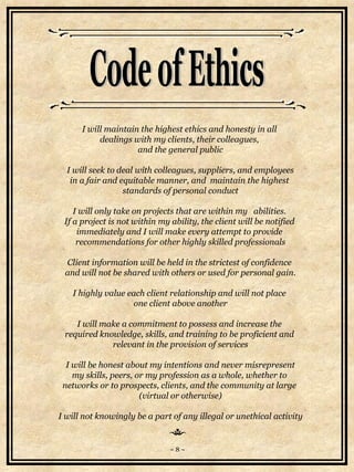 I will maintain the highest ethics and honesty in all  dealings with my clients, their colleagues,  and the general public I will seek to deal with colleagues, suppliers, and employees in a fair and equitable manner, and  maintain the highest  standards of personal conduct I will only take on projects that are within my  abilities.  If a project is not within my ability, the client will be notified  immediately and I will make every attempt to provide  recommendations for other highly skilled professionals Client information will be held in the strictest of confidence  and will not be shared with others or used for personal gain. I highly value each client relationship and will not place  one client above another I will make a commitment to possess and increase the  required knowledge, skills, and training to be proficient and  relevant in the provision of services I will be honest about my intentions and never misrepresent my skills, peers, or my profession as a whole, whether to  networks or to prospects, clients, and the community at large  (virtual or otherwise) I will not knowingly be a part of any illegal or unethical activity Code of Ethics ~ 8 ~ 