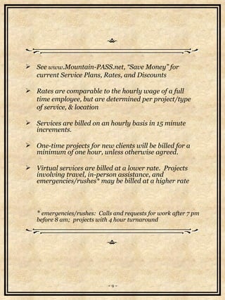 See  www .Mountain-PASS.net, “Save Money” for  current Service Plans, Rates, and Discounts Rates are comparable to the hourly wage of a full  time employee, but are determined per project/type  of service, & location Services are billed on an hourly basis in 15 minute increments.  One-time projects for new clients will be billed for a minimum of one hour, unless otherwise agreed.  Virtual services are billed at a lower rate.  Projects involving travel, in-person assistance, and emergencies/rushes* may be billed at a higher rate *  emergencies/rushes:  Calls and requests for work after 7 pm before 8 am;  projects with 4 hour turnaround   ~ 9 ~ 