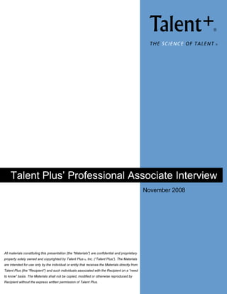  
                                                                                                    THE SCIENCE OF TALENT    ®




    Talent Plus’ Professional Associate Interview
                                                                                                  November 2008

                                                                                                   Julie Leahy 
                                                                                                   David Day + Associates 
                                                                                                   [Pick the date] 




All materials constituting this presentation (the “Materials”) are confidential and proprietary
property solely owned and copyrighted by Talent Plus ®, Inc. (“Talent Plus”). The Materials
are intended for use only by the individual or entity that receives the Materials directly from
Talent Plus (the “Recipient”) and such individuals associated with the Recipient on a “need
to know” basis. The Materials shall not be copied, modified or otherwise reproduced by
Recipient without the express written permission of Talent Plus.
 