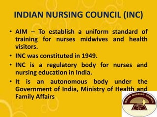 INDIAN NURSING COUNCIL (INC)
• AIM – To establish a uniform standard of
training for nurses midwives and health
visitors.
• INC was constituted in 1949.
• INC is a regulatory body for nurses and
nursing education in India.
• It is an autonomous body under the
Government of India, Ministry of Health and
Family Affairs
 