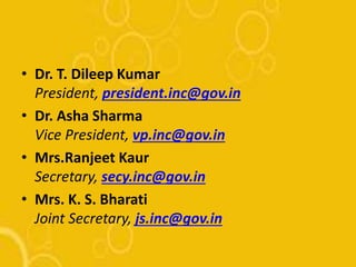 • Dr. T. Dileep Kumar
President, president.inc@gov.in
• Dr. Asha Sharma
Vice President, vp.inc@gov.in
• Mrs.Ranjeet Kaur
Secretary, secy.inc@gov.in
• Mrs. K. S. Bharati
Joint Secretary, js.inc@gov.in
 