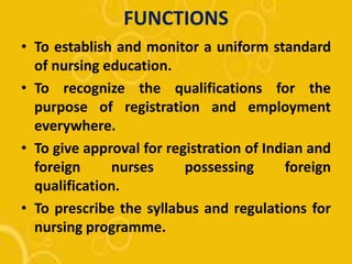 FUNCTIONS
• To establish and monitor a uniform standard
of nursing education.
• To recognize the qualifications for the
purpose of registration and employment
everywhere.
• To give approval for registration of Indian and
foreign nurses possessing foreign
qualification.
• To prescribe the syllabus and regulations for
nursing programme.
 