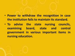 • Power to withdraw the recognition in case
the institution fails to maintain its standard.
• To advise the state nursing councils,
examining board, state and central
government in various important items in
nursing education.
 