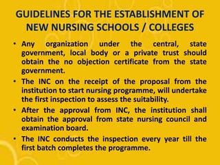 GUIDELINES FOR THE ESTABLISHMENT OF
NEW NURSING SCHOOLS / COLLEGES
• Any organization under the central, state
government, local body or a private trust should
obtain the no objection certificate from the state
government.
• The INC on the receipt of the proposal from the
institution to start nursing programme, will undertake
the first inspection to assess the suitability.
• After the approval from INC, the institution shall
obtain the approval from state nursing council and
examination board.
• The INC conducts the inspection every year till the
first batch completes the programme.
 