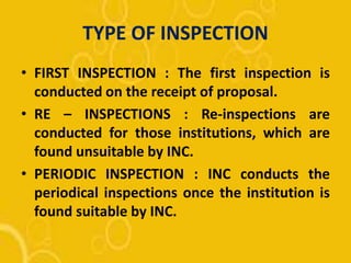 TYPE OF INSPECTION
• FIRST INSPECTION : The first inspection is
conducted on the receipt of proposal.
• RE – INSPECTIONS : Re-inspections are
conducted for those institutions, which are
found unsuitable by INC.
• PERIODIC INSPECTION : INC conducts the
periodical inspections once the institution is
found suitable by INC.
 