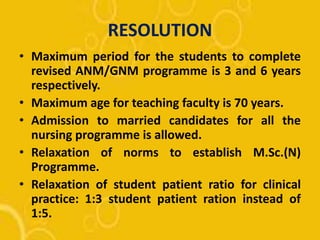 RESOLUTION
• Maximum period for the students to complete
revised ANM/GNM programme is 3 and 6 years
respectively.
• Maximum age for teaching faculty is 70 years.
• Admission to married candidates for all the
nursing programme is allowed.
• Relaxation of norms to establish M.Sc.(N)
Programme.
• Relaxation of student patient ratio for clinical
practice: 1:3 student patient ration instead of
1:5.
 