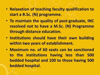 • Relaxation of teaching faculty qualification to
start a B.Sc. (N) programme.
• To maintain the quality of post-graduate, INC
resolved not to have a M.Sc. (N) Programme
through distance education.
• Institutions should have their own building
within two years of establishment.
• Maximum no. of 60 seats can be sanctioned
to the institutions having less than 500
bedded hospital and 100 to those having 500
bedded hospital.
 